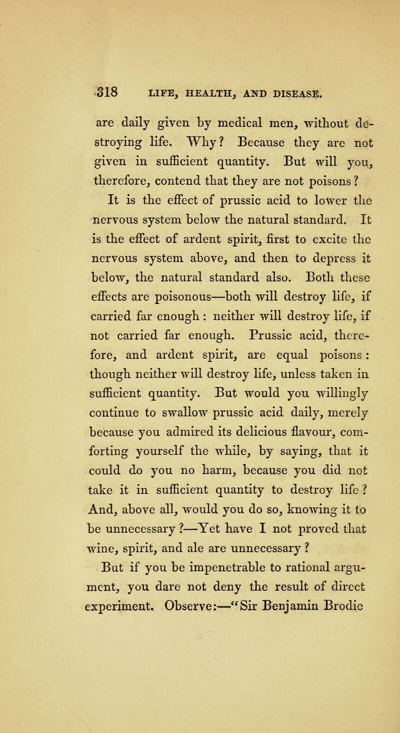are daily given by medical men, witliout de- stroying life. Why? Because they are not given in sufficient quantity. But will you, therefore, contend that they are not poisons ? It is the effect of prussic acid to lower the nervous system below the natural standard. It is the effect of ardent spirit, first to excite the nervous system above, and then to depress it below, the natural standard also. Both these effects are poisonous—both will destroy life, if carried far enough : neither will destroy life, if not carried far enough. Prussic acid, there- fore, and ardent spirit, are equal poisons: though neither will destroy life, unless taken in sufficient quantity. But would you willingly continue to swallow prussic acid daily, merely because you admired its delicious flavour, com- forting yourself the while, by saying, that it could do you no harm, because you did not take it in sufficient quantity to destroy life ? And, above all, would you do so, knowing it to be unnecessary ?—Yet have I not proved that wine, spirit, and ale are unnecessary ? But if you be impenetrable to rational argu- ment, you dare not deny the result of direct experiment. Observe;—Sir Benjamin Brodie