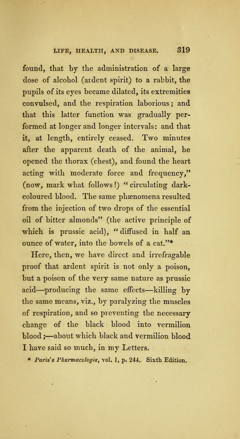 found, that by the administration of a large dose of alcohol (ardent spirit) to a rabbit, the pupils of its eyes became dilated, its extremities convulsed, and the respiration laborious; and that this latter function was gradually per- formed at longer and longer intervals: and that it, at length, entirely ceased. Two minutes after the apparent death of the animal, he opened the thorax (chest), and found the heart acting with moderate force and frequency, (now, mark what follows!) '' circulating dark- coloured blood. The same phgenomena resulted from the injection of two drops of the essential oil of bitter almonds (the active principle of which is prussic acid),  diffused in half an ounce of water, into the bowels of a cat.* Here, then, we have direct and irrefragable proof that ardent spirit is not only a poison, but a poison of the very same nature as prussic acid—^producing the same effects—killing by the same means, viz., by paralj^zing the muscles of respiration, and so preventing the necessary chans:e of the black blood into vermilion blood;—about which black and vermilion blood I have said so much, in my Letters. * Paris's Pharmacologia, vol. 1, p. 244. Sixth. Edition.