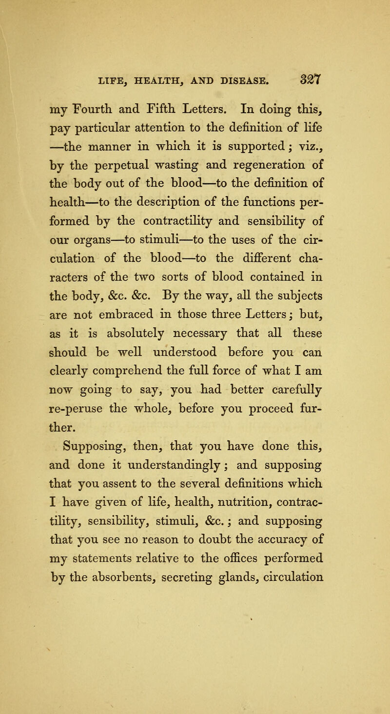 my Fourth and Fifth Letters. In doing this, pay particular attention to the definition of life —the manner in which it is supported; viz., by the perpetual wasting and regeneration of the body out of the blood—to the definition of health—to the description of the functions per- formed by the contractility and sensibility of our organs—to stimuli—to the uses of the cir- culation of the blood—to the different cha- racters of the two sorts of blood contained in the body, &c. &c. By the way, all the subjects are not embraced in those three Letters; but, as it is absolutely necessary that all these should be well understood before you can clearly comprehend the full force of what I am now going to say, you had better carefully re-peruse the whole, before you proceed fur- ther. Supposing, then, that you have done this, and done it understandingly; and supposing that you assent to the several definitions which I have given of life, health, nutrition, contrac- tility, sensibility, stimuli, &c.; and supposing that you see no reason to doubt the accuracy of my statements relative to the offices performed by the absorbents, secreting glands, circulation