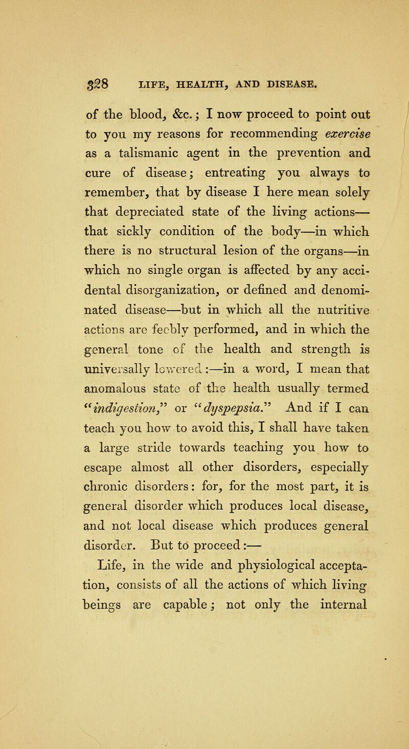 of the blood, &c.; I now proceed to point out to you my reasons for recommending exercise as a talismanic agent in the prevention and cure of disease; entreating you always to remember, that by disease I here mean solely that depreciated state of the living actions— that sickly condition of the body—in which there is no structural lesion of the organs—in which no single organ is affected by any acci- dental disorganization, or defined and denomi- nated disease—but in which all the nutritive actions are feebly performed, and in which the general tone of the health and strength is ■universally lovv'ered :—in a word, I mean that anomalous state of the health usually termed indigestion,^ or ''dyspepsia.''^ And if I can teach you how to avoid this, I shall have taken a large stride towards teaching you how to escape almost all other disorders, especially chronic disorders: for, for the most part, it is general disorder which produces local disease, and not local disease which produces general disorder. But to proceed:— Life, in the wide and physiological accepta- tion, consists of all the actions of which living beings are capable; not only the internal