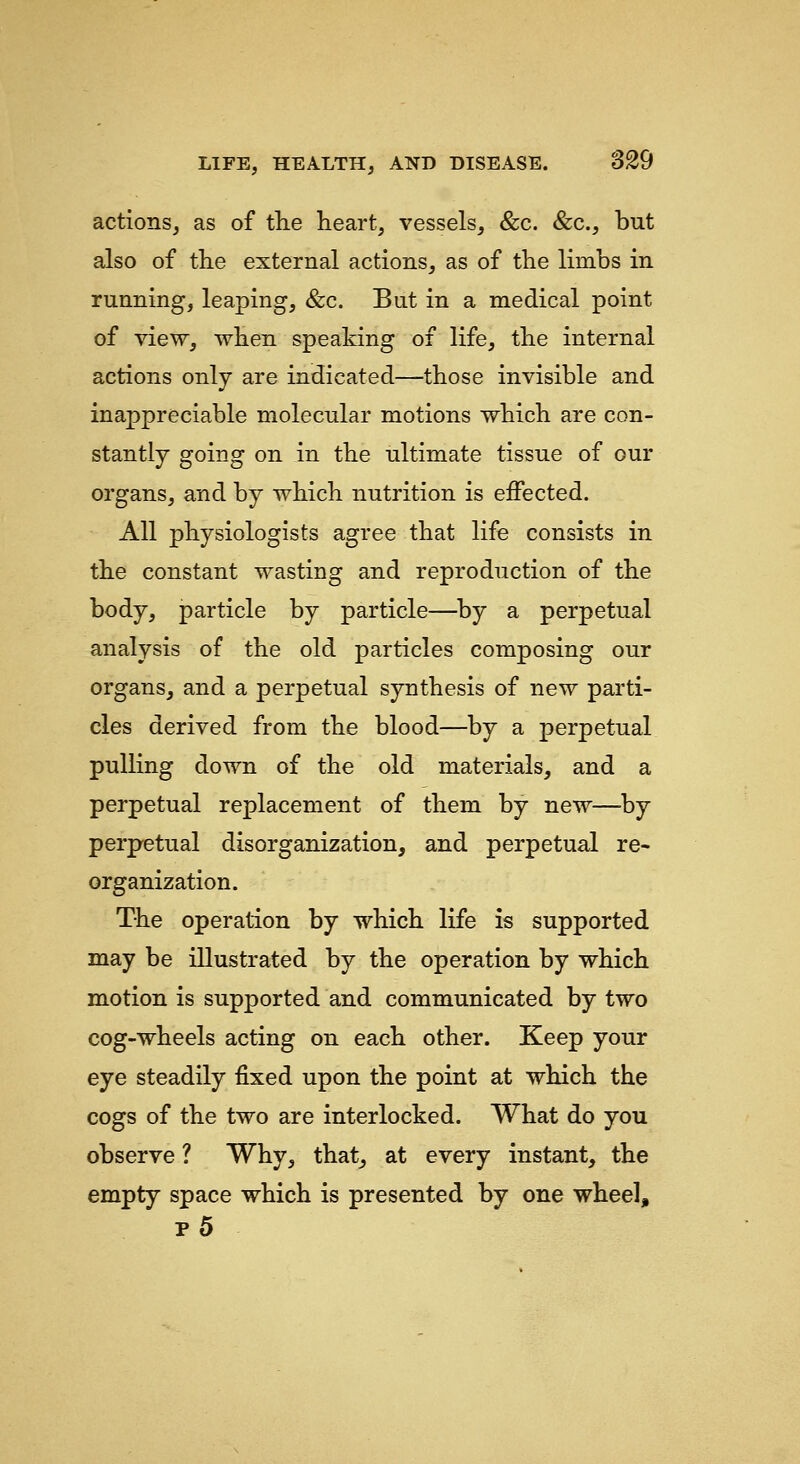 actions, as of the heart, vessels, &c. &c., but also of the external actions, as of the limbs in running, leaping, &c. But in a medical point of view, when speaking of life, the internal actions only are indicated—those invisible and inappreciable molecular motions which are con- stantly going on in the ultimate tissue of our organs, and by which nutrition is effected. All physiologists agree that life consists in the constant wasting and reproduction of the body, particle by particle—^by a perpetual analysis of the old particles composing our organs, and a perpetual synthesis of new parti- cles derived from the blood—by a perpetual pulling down of the old materials, and a perpetual replacement of them by new—-by perpetual disorganization, and perpetual re- organization. The operation by which life is supported may be illustrated by the operation by which motion is supported and communicated by two cog-wheels acting on each other. Keep your eye steadily fixed upon the point at which the cogs of the two are interlocked. What do you observe ? Why, that, at every instant, the empty space which is presented by one wheel, p5