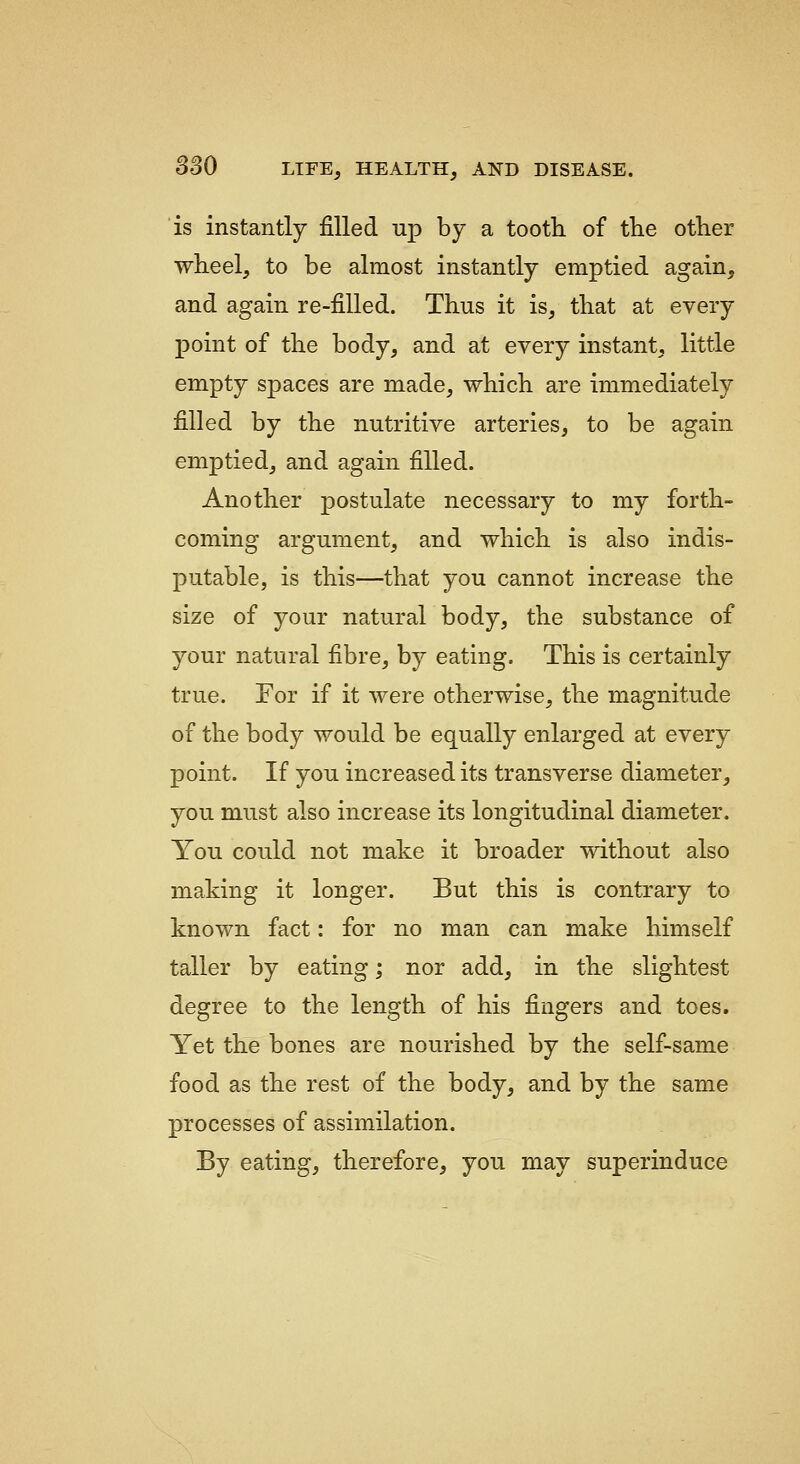 is instantly filled np by a tooth of tlie other wheel, to be almost instantly emptied again, and again re-filled. Thus it is, that at every point of the body, and at every instant, little empty spaces are made, which are immediately filled by the nutritive arteries, to be again emptied, and again filled. Another postulate necessary to my forth- coming argument, and which is also indis- putable, is this—that you cannot increase the size of your natural body, the substance of your natural fibre, by eating. This is certainly true. Eor if it were otherwise, the magnitude of the body would be equally enlarged at every point. If you increased its transverse diameter, you must also increase its longitudinal diameter. You could not make it broader without also making it longer. But this is contrary to known fact: for no man can make himself taller by eating; nor add, in the slightest degree to the length of his fingers and toes. Yet the bones are nourished by the self-same food as the rest of the body, and by the same processes of assimilation. By eating, therefore, you may superinduce