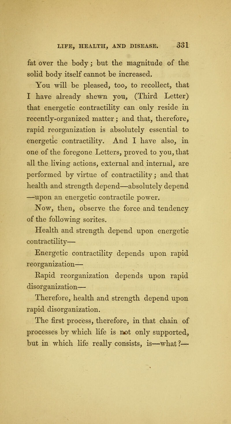 fat over the body; but tbe magnitude of the solid body itself cannot be increased. You will be pleased, too, to recollect, that I have already shewn you, (Third Letter) that energetic contractility can only reside in recently-organized matter; and that, therefore, rapid reorganization is absolutely essential to energetic contractility. And I have also, in one of the foregone Letters, proved to you, that all the living actions, external and internal, are performed by virtue of contractility; and that health and strength depend—absolutely depend —upon an energetic contractile power. Now, then, observe the force and tendency of the following sorites. Health and strength depend upon energetic contractility— Energetic contractility depends upon rapid reorganization— Rapid reorganization depends upon rapid disorganization— Therefore, health and strength depend upon rapid disorganization. The first process, therefore, in that chain of processes by which life is rwDt only supported, but in which life really consists, is—what ?—