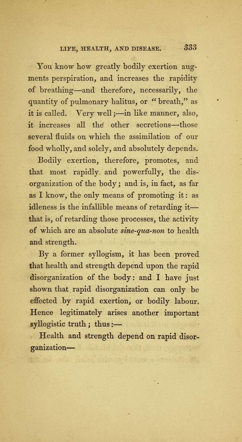 You know how greatly bodily exertion aug- ments perspiration, and increases the rapidity of breathing—and therefore, necessarily, the quantity of pulmonary halitus, or  breath, as it is called. Very well;—in like manner, also, it increases all the' other secretions—those several fluids on which the assimilation of our food wholly, and solely, and absolutely depends. Bodily exertion, therefore, promotes, and that most rapidly, and powerfully, the dis- organization of the body; and is, in fact, as far as I know, the only means of promoting it: as idleness is the infallible means of retarding it— that is, of retarding those processes, the activity of which are an absolute sine-qua-non to health and strength. By a former syllogism, it has been proved that health and strength depend upon the rapid disorganization of the body: and I have just shown that rapid disorganization can only be eflfected by rapid exertion, or bodily labour. Hence legitimately arises another important syllogistic truth; thus:— Health and strength depend on rapid disor- ganization—
