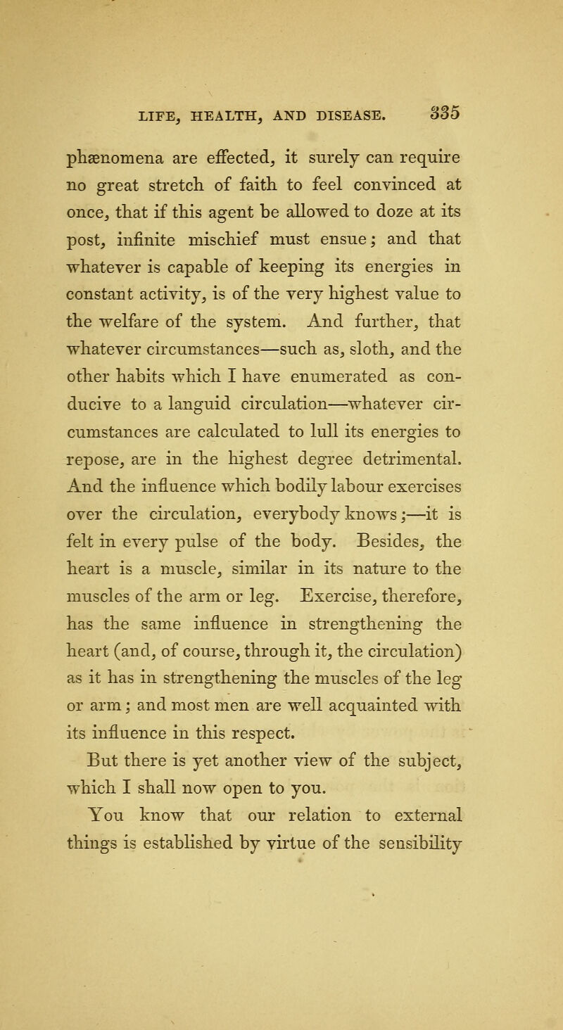 phsenomena are effected, it surely can require no great stretch of faith to feel convinced at once, that if this agent be allowed to doze at its post, infinite mischief must ensue; and that whatever is capable of keeping its energies in constant activity, is of the very highest value to the welfare of the system. And further, that whatever circumstances—such as, sloth, and the other habits which I have enumerated as con- ducive to a languid circulation—whatever cir- cumstances are calculated to lull its energies to repose, are in the highest degree detrimental. And the influence which bodily labour exercises over the circulation, everybody knows;—it is felt in every pulse of the body. Besides, the heart is a muscle, similar in its nature to the muscles of the arm or leg. Exercise, therefore, has the same influence in strengthening the heart (and, of course, through it, the circulation) as it has in strengthening the muscles of the leg or arm; and most men are well acquainted with its influence in this respect. But there is yet another view of the subject, which I shall now open to you. You know that our relation to external things is established by virtue of the sensibility