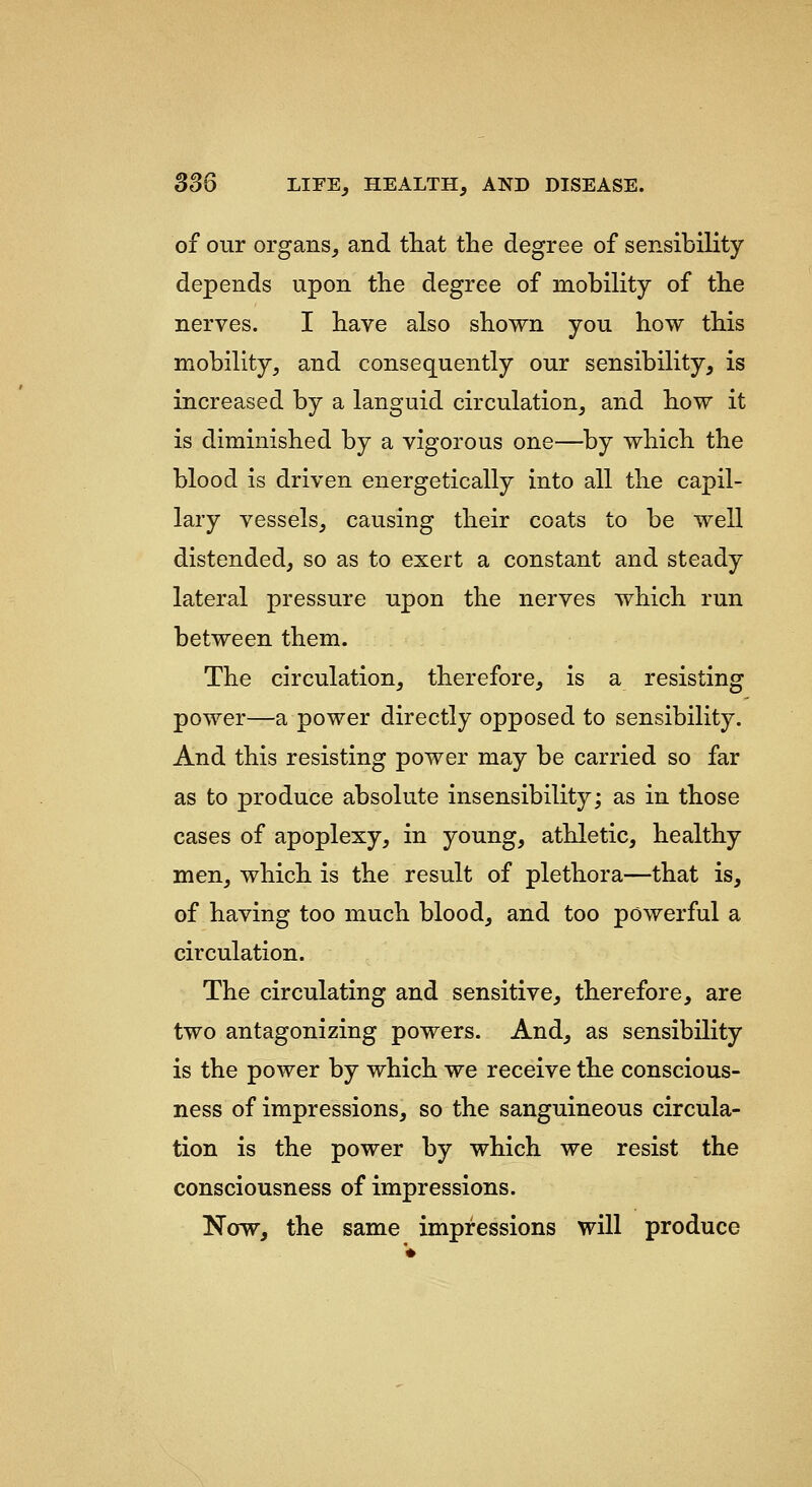 of our organs, and tliat the degree of sensibility depends upon the degree of mobility of the nerves. I have also shown you how this mobility, and consequently our sensibility, is increased by a languid circulation, and how it is diminished by a vigorous one—^by which the blood is driven energetically into all the capil- lary vessels, causing their coats to be well distended, so as to exert a constant and steady lateral pressure upon the nerves which run between them. The circulation, therefore, is a resisting power—a power directly opposed to sensibility. And this resisting power may be carried so far as to produce absolute insensibility; as in those cases of apoplexy, in young, athletic, healthy men, which is the result of plethora—that is, of having too much blood, and too powerful a circulation. The circulating and sensitive, therefore, are two antagonizing powers. And, as sensibility is the power by which we receive the conscious- ness of impressions, so the sanguineous circula- tion is the power by which we resist the consciousness of impressions. Now, the same impressions will produce