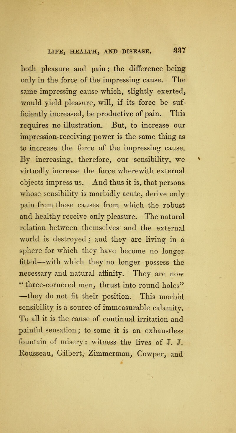 both pleasure and pain: the difference being only in the force of the impressing cause. The same impressing cause which, slightly exerted, would yield pleasure, will, if its force be suf- ficiently increased, be productive of pain. This requires no illustration. But, to increase our impression-receiving power is the same thing as to increase the force of the impressing cause. By increasing, therefore, our sensibility, we virtually increase the force wherewith external objects impress us. And thus it is, that persons whose sensibility is morbidly acute, derive only pain from those causes from which the robust and healthy receive only pleasure. The natural relation between themselves and the external world is destroyed; and they are living in a sphere for which they have become no longer fitted-—with which they no longer possess the necessary and natural affinity. They are now '' three-cornered men, thrust into round holes —they do not fit their position. This morbid sensibility is a source of immeasurable calamity. To all it is the cause of continual irritation and painful sensation -, to some it is an exhaustless fountain of misery: witness the lives of J. J. Rousseau, Gilbert, Zimmerman, Cowper, and