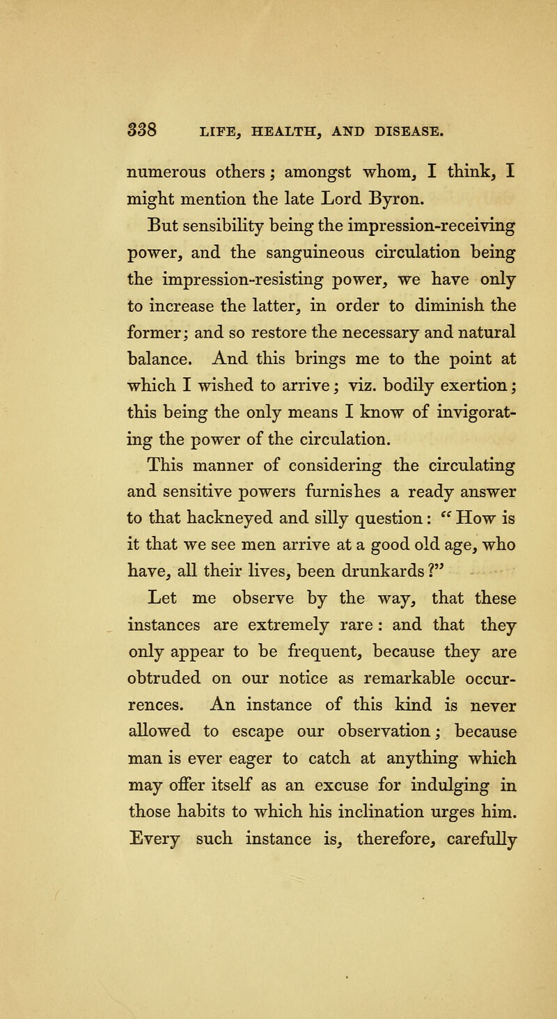 numerous others; amongst whom, I think, I might mention the late Lord Byron. But sensibility being the impression-receiving power, and the sanguineous circulation being the impression-resisting power, we have only to increase the latter, in order to diminish the former; and so restore the necessary and natural balance. And this brings me to the point at which I wished to arrive; viz. bodily exertion; this being the only means I know of invigorat- ing the power of the circulation. This manner of considering the circulating and sensitive powers furnishes a ready answer to that hackneyed and silly question:  How is it that we see men arrive at a good old age, who have, all their lives, been drunkards ? Let me observe by the way, that these instances are extremely rare: and that they only appear to be frequent, because they are obtruded on our notice as remarkable occur- rences. An instance of this kind is never allowed to escape our observation; because man is ever eager to catch at anything which may oflfer itself as an excuse for indulging in those habits to which his inclination urges him. Every such instance is, therefore, carefully