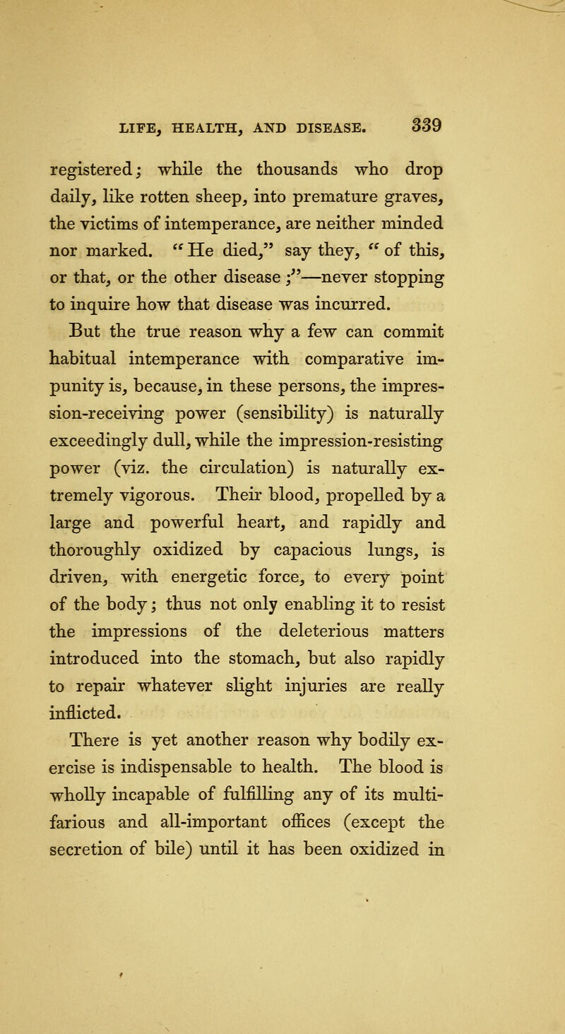 registered; while the thousands who drop daily, like rotten sheep, into premature graves, the victims of intemperance, are neither minded nor marked.  He died, say they, '' of this, or that, or the other disease ;''—never stopping to inquire how that disease was incurred. But the true reason why a few can commit habitual intemperance with comparative im- punity is, because, in these persons, the impres- sion-receiving power (sensibility) is naturally exceedingly dull, while the impression-resisting power (viz. the circulation) is naturally ex- tremely vigorous. Their blood, propelled by a large and powerful heart, and rapidly and thoroughly oxidized by capacious lungs, is driven, with energetic force, to every point of the body; thus not only enabling it to resist the impressions of the deleterious matters introduced into the stomach, but also rapidly to repair whatever slight injuries are really inflicted. There is yet another reason why bodily ex- ercise is indispensable to health. The blood is wholly incapable of fulfilling any of its multi- farious and all-important ofiices (except the secretion of bile) until it has been oxidized in
