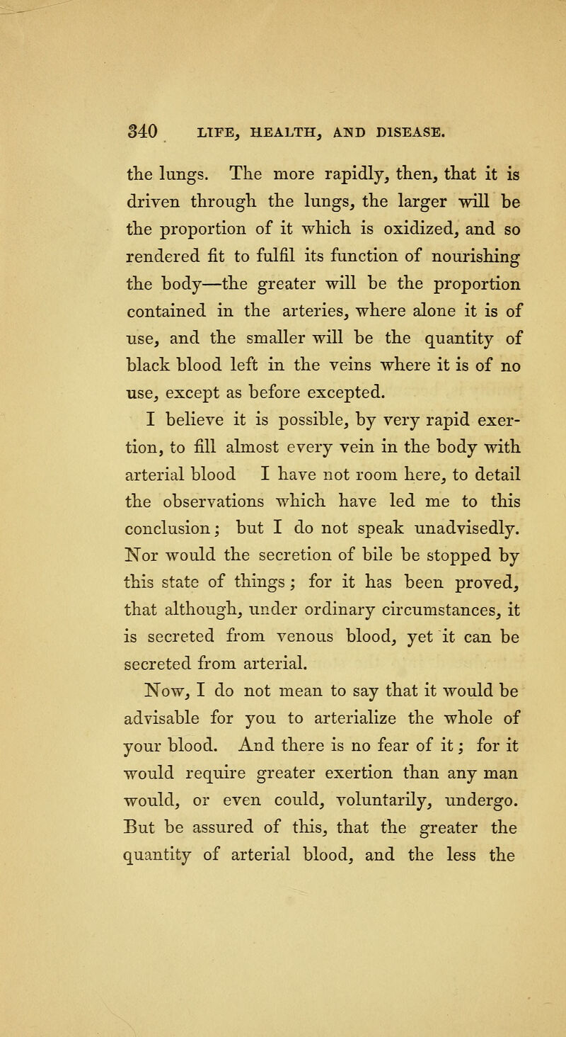 the lungs. The more rapidly, then, that it is driven through the lungs, the larger will be the proportion of it which is oxidized, and so rendered fit to fulfil its function of nourishing the body—the greater will be the proportion contained in the arteries, where alone it is of use, and the smaller will be the quantity of black blood left in the veins where it is of no use, except as before excepted. I believe it is possible, by very rapid exer- tion, to fill almost every vein in the body with arterial blood I have not room here, to detail the observations which have led me to this conclusion; but I do not speak unadvisedly. Nor would the secretion of bile be stopped by this state of things; for it has been proved, that although, under ordinary circumstances, it is secreted from venous blood, yet it can be secreted from arterial. Now, I do not mean to say that it would be advisable for you to arterialize the whole of your blood. And there is no fear of it; for it would require greater exertion than any man would, or even could, voluntarily, undergo. But be assured of this, that the greater the quantity of arterial blood, and the less the