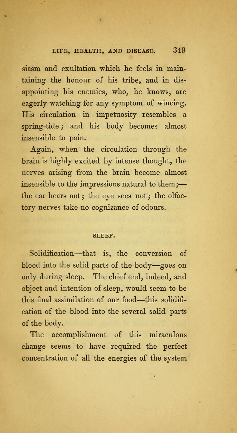 siasm and exultation wluch lie feels in main- taining the honour of his tribe, and in dis- appointing his enemies, who, he knows, are eagerly watching for any symptom of wincing. His circulation in impetuosity resembles a spring-tide; and his body becomes almost insensible to pain. Again, when the circulation through the brain is highly excited by intense thought, the nerves arising from the brain become almost insensible to the impressions natural to them;— the ear hears not; the eye sees not; the olfac- tory nerves take no cognizance of odours. SLEEP. Solidification—that is, the conversion of blood into the solid parts of the body—goes on only during sleep. The chief end, indeed, and object and intention of sleep, would seem to be this final assimilation of our food—this solidifi- cation of the blood into the several solid parts of the body. The accomplishment of this miraculous change seems to have required the perfect concentration of all the energies of the system