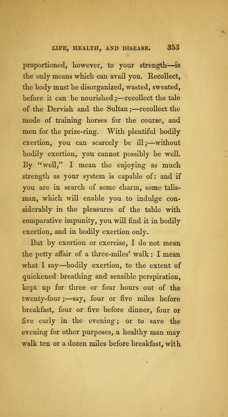 proportioned, however, to your strength—is the only means which can avail you. Erccollect, the body must be disorganized, wasted, sweated, before it can be nourished;—recollect the tale of the Dervish and the Sultan;—recollect the mode of training horses for the course, and men for the prize-ring. With plentiful bodily exertion, you can scarcely be ill;—without bodily exertion, you cannot possibly be well. By well, I mean the enjoying as much strength as your system is capable of: and if you are in search of some charm, some talis- man, which will enable you to indulge con- siderably in the pleasures of the table with comparative impunity, you will find it in bodily exertion, and in bodily exertion only. But by exertion or exercise, I do not mean the petty affair of a three-miles' walk: I mean what I say—bodily exertion, to the extent of quickened breathing and sensible perspiration, kept up for three or four hours out of the twenty-four;—say, four or five miles before breakfast, four or five before dinner, four or five early in the evening; or to save the evening for other purposes, a healthy man may walk ten or a dozen miles before breakfast, with