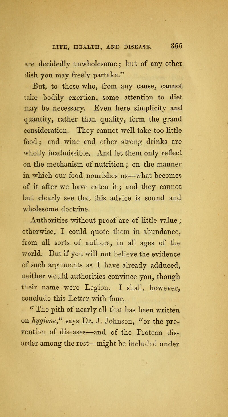 are decidedly unwholesome; but of any other dish you may freely partake. But, to those who, from any cause, cannot take bodily exertion, some attention to diet may be necessary. Even here simplicity and quantity, rather than quality, form the grand consideration. They cannot well take too little food; and wine and other strong drinks are wholly inadmissible. And let them only reflect on .the mechanism of nutrition ; on the manner in which our food nourishes us—what becomes of it after we have eaten it; and they cannot but clearly see that this advice is sound and wholesome doctrine. Authorities without proof are of little value; otherwise, I could quote them in abundance, from all sorts of authors, in all ages of the world. But if you will not believe the evidence of such arguments as I have already adduced, neither would authorities convince you, though their name were Legion. I shall, however, conclude this Letter with four.  The pith of nearly all that has been written on hygiene says Dr. J. Johnson, ^^or the pre- vention of diseases—and of the Protean dis- order among the rest—might be included under