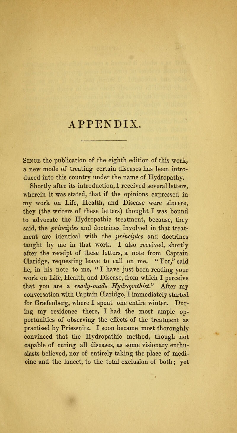 APPENDIX. Since the publication of the eighth edition of this work, a new mode of treating certain diseases has been intro- duced into this country under the name of Hydropathy. Shortly after its introduction, I received several letters, wherein it was stated, that if the opinions expressed in my work on Life, Health, and Disease were sincere, they (the writers of these letters) thought I was bound to advocate the Hydropathic treatment, because, they said, the principles and doctrines involved in that treat- ment are identical with the principles and doctrines taught by me in that work. I also received, shortly after the receipt of these letters, a note from Captain Claridge, requesting leave to call on me.  For, said he, in his note to me,  I have just been reading your work on Life, Health, and Disease, from which I perceive that you are a ready-made Hydropathist. After my conversation with Captain Claridge, I immediately started for Graefenberg, where I spent one entire winter. Dur- ing my residence there, I had the most ample op- portunities of observing the effects of the treatment as practised by Priessnitz. I soon became most thoroughly convinced that the Hydropathic method, though not capable of curing all diseases, as some visionary enthu- siasts believed, nor of entirely taking the place of medi- cine and the lancet, to the total exclusion of both; yet