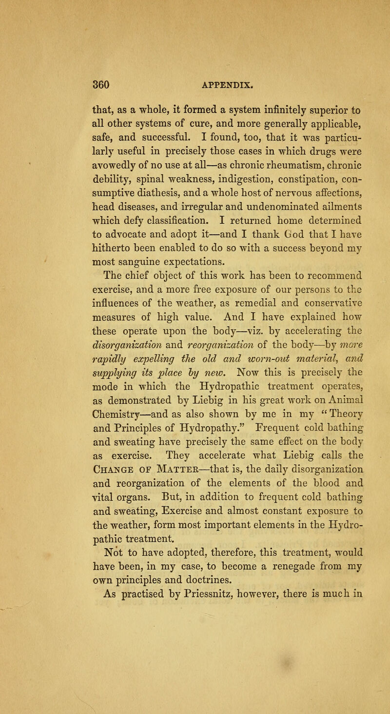 that, as a whole, it formed a system infinitely superior to all other systems of cure, and more generally applicable, safe, and successful. I found, too, that it was particu- larly useful in precisely those cases in which drugs were avowedly of no use at all—as chronic rheumatism, chronic debility, spinal weakness, indigestion, constipation, con- sumptive diathesis, and a whole host of nervous aiFections, head diseases, and irregular and undenominated ailments which defy classification. I returned home determined to advocate and adopt it—and I thank God that I have hitherto been enabled to do so with a success beyond my most sanguine expectations. The chief object of this work has been to recommend exercise, and a more free exposure of our persons to the influences of the weather, as remedial and conservative measures of high value. And I have explained how these operate upon the body—viz. by accelerating the disorganization and reorganization of the body—by more rapidly expelling the old and worn-out material, and supplying its place by new. Now this is precisely the mode in which the Hydropathic treatment operates, as demonstrated by Liebig in his great work on Animal Chemistry—and as also shown by me in my  Theory and Principles of Hydropathy. Frequent cold bathing and sweating have precisely the same efiect on the body as exercise. They accelerate what Liebig calls the Change of Matter—that is, the daily disorganization and reorganization of the elements of the blood and vital organs. But, in addition to frequent cold bathing and sweating. Exercise and almost constant exposure to the weather, form most important elements in the Hydro- pathic treatment. Not to have adopted, therefore, this treatment, would have been, in my case, to becopae a renegade from my own principles and doctrines. As practised by Priessnitz, however, there is much in
