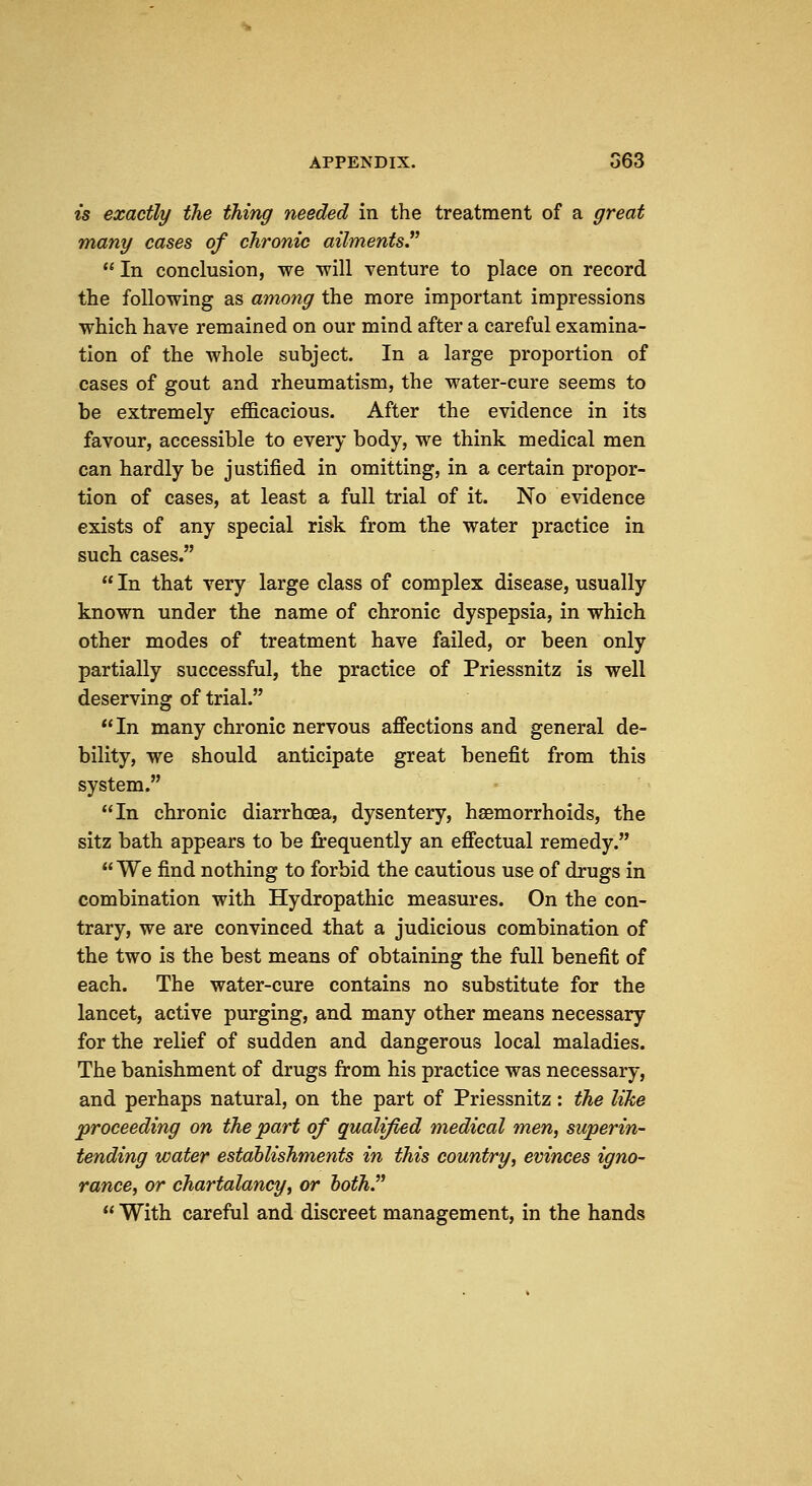 is exactly the thing needed in the treatment of a great many cases of chronic ailments  In conclusion, we will venture to place on record the following as among the more important impressions which have remained on our mind after a careful examina- tion of the whole subject. In a large proportion of cases of gout and rheumatism, the water-cure seems to be extremely efficacious. After the evidence in its favour, accessible to every body, we think medical men can hardly be justified in omitting, in a certain propor- tion of cases, at least a full trial of it. No evidence exists of any special risk from the water practice in such cases.  In that very large class of complex disease, usually known under the name of chronic dyspepsia, in which other modes of treatment have failed, or been only partially successful, the practice of Priessnitz is well deserving of trial. In many chronic nervous aflfections and general de- bility, we should anticipate great benefit from this system. In chronic diarrhoea, dysentery, haemorrhoids, the sitz bath appears to be frequently an efiectual remedy.  We find nothing to forbid the cautious use of drugs in combination with Hydropathic measures. On the con- trary, we are convinced that a judicious combination of the two is the best means of obtaining the full benefit of each. The water-cure contains no substitute for the lancet, active purging, and many other means necessary for the relief of sudden and dangerous local maladies. The banishment of drugs from his practice was necessary, and perhaps natural, on the part of Priessnitz: the like proceeding on the part of qualified medical men, superin- tending water establishments in this country, evinces igno- rance, or chartalancy, or hoth.  With careful and discreet management, in the hands