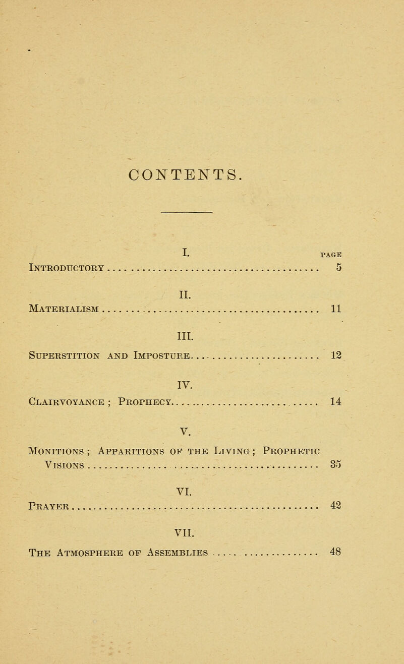 CONTENTS. I. PAGE Introductory 5 II. Materialism 11 III. Superstition and Imposture 12 IV. Clairvoyance ; Prophecy 14 V. Monitions ; Apparitions of the Living ; Prophetic Visions 3!) VI. Prayer 43 Vll. The Atmosphere of Assemblies 48