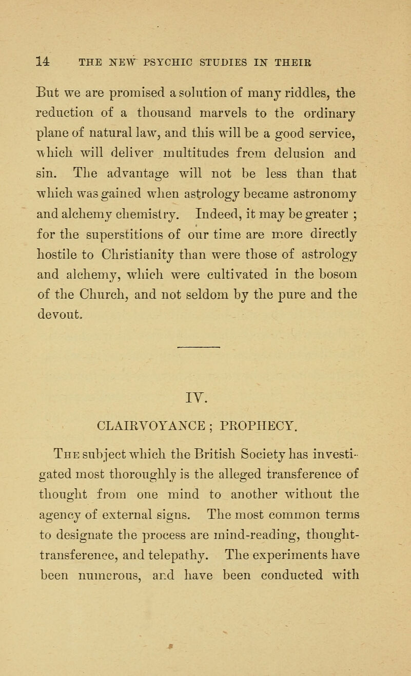 But we are promised a solution of many riddles, the reduction of a thousand marvels to the ordinary plane of natural law, and this will be a good service, which will deliver multitudes from delusion and sin. The advantage will not be less than that which was gained when astrology became astronomy and alchemy chemistry. Indeed, it may be greater ; for the superstitions of our time are m.ore directly hostile to Christianity than were those of astrology and alchemy, which were cultivated in the bosom of the Church, and not seldom by the pure and the devout. lY. CLAIRVOYANCE ; PROPHECY. The subject which the British Society has investi- gated most thoroughly is the alleged transference of thought from one mind to another without the agency of external signs. The most common terms to designate tlie process are mind-reading, thought- transference, and telepathy. The experiments have been numerous, and have been conducted with
