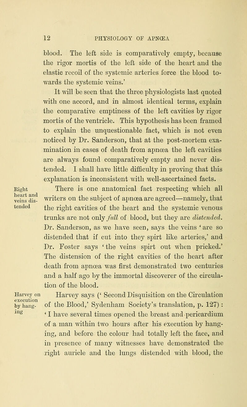 blood. The left side is comparatively empty, because the rigor mortis of the left side of the heart and the elastic recoil of the systemic arteries force the blood to- wards the systemic veins.' It will be seen that the three physiologists last quoted with one accord, and in almost identical terms, explain the comparative emptiness of the left cavities by rigor mortis of the ventricle. This hypothesis has been framed to explain the unquestionable fact, which is not even noticed by Dr. Sanderson, that at the post-mortem exa- mination in cases of death from apncea the left cavities are always found comparatively empty and never dis- tended. I shall have little difficulty in proving that this explanation is inconsistent with well-ascertained facts. Eight There is one anatomical fact respecting which all veins ails- writers on the subject of apncea are agreed—namely, that tended ^e right cavities of the heart and the systemic venous trunks are not only full of blood, but they are distended. Dr. Sanderson, as we have seen, says the veins 'are so distended that if cut into they spirt like arteries,' and Dr. Foster says ' the veins spirt out when pricked.' The distension of the right cavities of the heart after death from apncea was first demonstrated two centuries and a half ago by the immortal discoverer of the circula- tion of the blood. Harvey on Harvey says (' Second Disquisition on the Circulation by hang- of the Blood,' Sydenham Society's translation, p. 127) : jng ' I have several times opened the breast and pericardium of a man within two hours after his execution by hang- ing, and before the colour had totally left the face, and in presence of many witnesses have demonstrated the right auricle and the lungs distended with blood, the