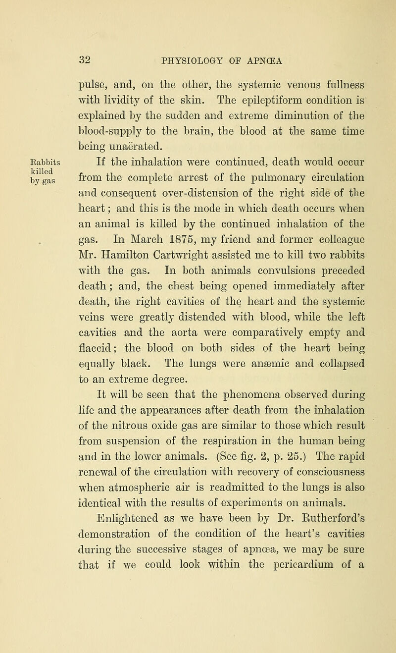 pulse, and, on the other, the systemic venous fullness with lividity of the skin. The epileptiform condition is explained by the sudden and extreme diminution of the blood-supply to the brain, the blood at the same time being unaerated. Babbits If the inhalation were continued, death would occur killed by gas from the complete arrest of the pulmonary circulation and consequent over-distension of the right side of the heart; and this is the mode in which death occurs when an animal is killed by the continued inhalation of the gas. In March 1875, my friend and former colleague Mr. Hamilton Cartwright assisted me to kill two rabbits with the gas. In both animals convulsions preceded death ; and, the chest being opened immediately after death, the right cavities of the heart and the systemic veins were greatly distended with blood, while the left cavities and the aorta were comparatively empty and flaccid; the blood on both sides of the heart being equally black. The lungs were anaemic and collapsed to an extreme degree. It will be seen that the phenomena observed during life and the appearances after death from the inhalation of the nitrous oxide gas are similar to those which result from suspension of the respiration in the human being and in the lower animals. (See fig. 2, p. 25.) The rapid renewal of the circulation with recovery of consciousness when atmospheric air is readmitted to the lungs is also identical with the results of experiments on animals. Enlightened as we have been by Dr. Eutherford's demonstration of the condition of the heart's cavities during the successive stages of apnoea, we may be sure that if we could look within the pericardium of a