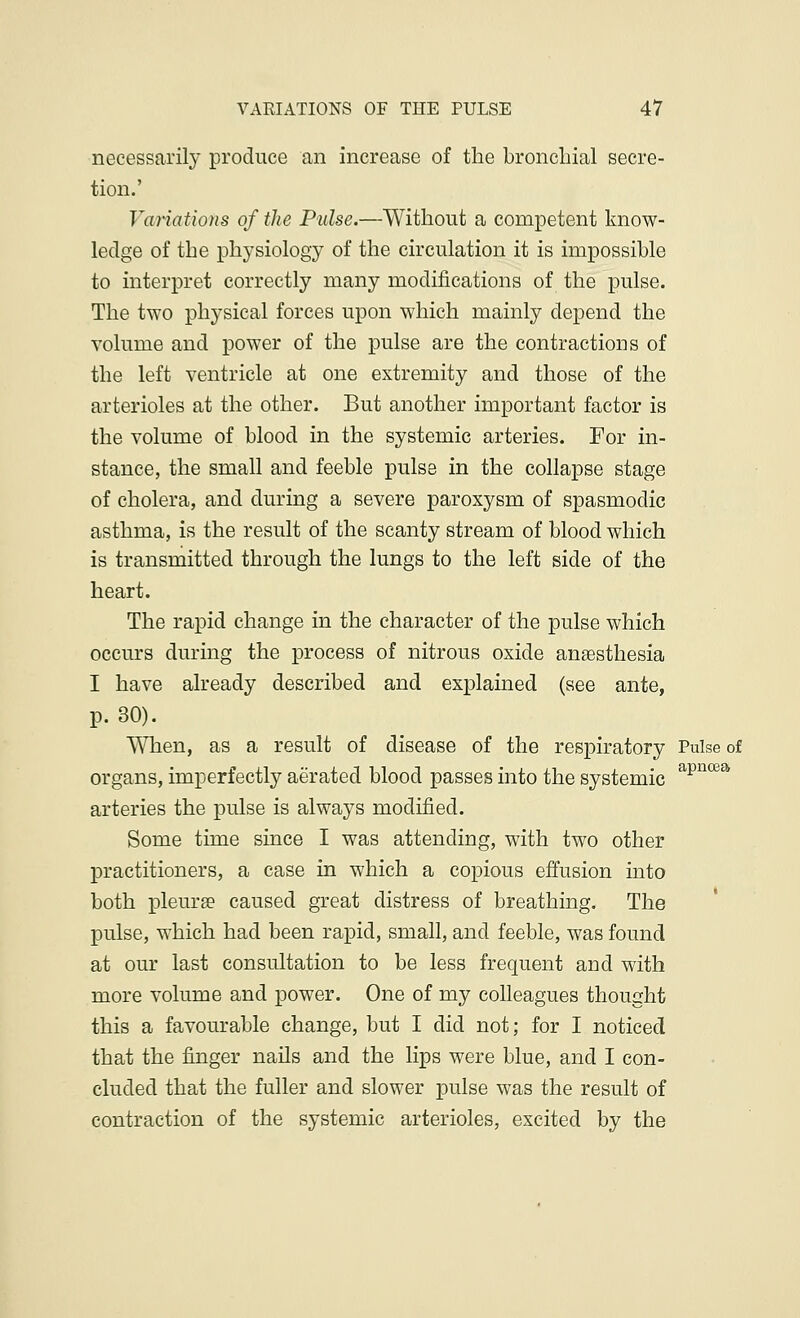 necessarily produce an increase of the bronchial secre- tion.' Vaiiations of the Pulse.—Without a competent know- ledge of the physiology of the circulation it is impossible to interpret correctly many modifications of the pulse. The two physical forces upon which mainly depend the volume and power of the pulse are the contractions of the left ventricle at one extremity and those of the arterioles at the other. But another important factor is the volume of blood in the systemic arteries. For in- stance, the small and feeble pulse in the collapse stage of cholera, and during a severe paroxysm of spasmodic asthma, is the result of the scanty stream of blood which is transmitted through the lungs to the left side of the heart. The rapid change in the character of the pulse which occurs during the process of nitrous oxide anaesthesia I have already described and explained (see ante, p. 30). When, as a result of disease of the respiratory Pulse of organs, imperfectly aerated blood passes into the systemic apncea arteries the pulse is always modified. Some time since I was attending, with two other practitioners, a case in which a copious effusion into both pleura? caused great distress of breathing. The pulse, which had been rapid, small, and feeble, was found at our last consultation to be less frequent and with more volume and power. One of my colleagues thought this a favourable change, but I did not; for I noticed that the finger nails and the lips were blue, and I con- cluded that the fuller and slower pulse was the result of contraction of the systemic arterioles, excited by the