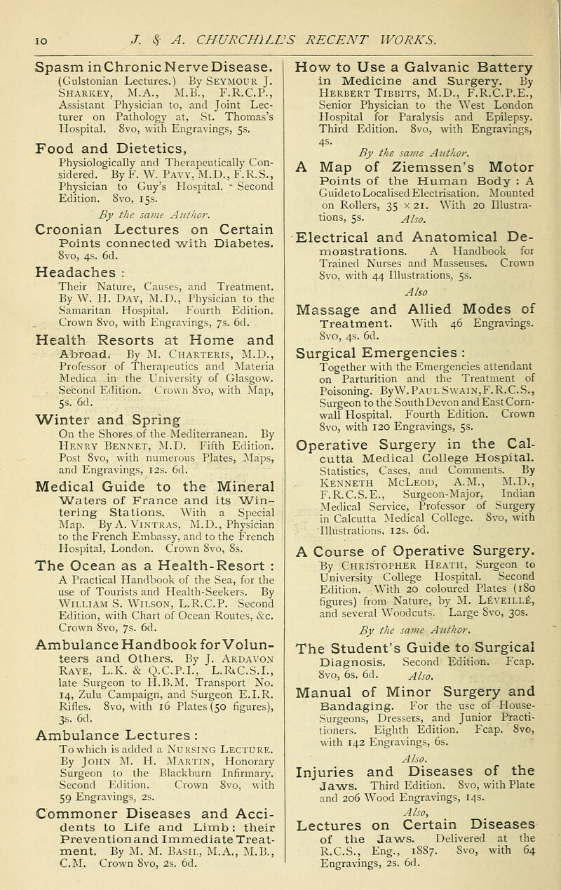 Spasm inChronicNerveDisease. (Gulstonian Lectures.) By Seymour J. Sharkey, M.A., M.B., F.R.C.P., Assistant Physician to, and Joint Lec- turer on Pathology at, St. Thomas's Hospital. 8vo, with Engravings, 5s. Food and Dietetics, Physiologically and Therapeutically Con- sidered. By F. W. Pavy, M.D., F.R.S., Physician to Guy's Hospital. * Second Edition. 8vo, 15s. By the same Author. Croonian Lectures on Certain Points connected with Diabetes. 8vo, 4s. 6d. Headaches : Their Nature, Causes, and Treatment. By W. H. Day, M.D., Physician to the Samaritan Hospital. Fourth Edition. Crown 8vo, with Engravings, 7s. 6d. Health Resorts at Home and Abroad. By M. Charteris, M.D., Professor of Therapeutics and Materia Medica in the University of Glasgow. Second Edition. Crown 8vo, with Map, 5s. 6d. Winter and Spring On the Shores of the.Mediterranean. By Henry Bennet, M.D. Fifth Edition. Post 8vo, with numerous Plates, Maps, and Engravings, 12s. 6d. Medical Guide to the Mineral Waters of France and its Win- tering Stations. With a Special Map. ByA. Vintras, M.D., Physician to the French Embassy, and to the French Hospital, London. Crown 8vo, 8s. The Ocean as a Health-Resort : A Practical Handbook of the Sea, for the use of Tourists and Health-Seekers. By William S. Wilson, L.R.C.P. Second Edition, with Chart of Ocean Routes, &c. Crown 8vo, 7s. 6d. Ambulance Handbook for Volun- teers and Others. By J. Ardavon Raye, L.K. & Q.C.P.I., L.RtC.S.L, late Surgeon to H.B.M. Transport No. 14, Zulu Campaign, and Surgeon E.I.R. Rifles. 8vo, with 16 Plates (50 figures), 3s. 6d. Ambulance Lectures : To which is added a Nursing Lecture. By John M. H. Martin, Honorary Surgeon to the Blackburn Infirmary. Second Edition. Crown 8vo, with 59 Engravings, 2s. Commoner Diseases and Acci- dents to Life and Limb: their Prevention and Immediate Treat- ment. By M. M. Basil, M.A., M.B., CM. Crown 8vo, 2s. 6d. How to Use a Galvanic Battery in Medicine and Surgery. By Herbert Tibbits, M.D., F.R.C.P.E., Senior Physician to the West London Hospital for Paralysis and Epilepsy. Third Edition. 8vo, with Engravings, 4s. By the same Author. A Map of Ziemssen's Motor Points of the Human Body : A Guide to Localised Electrisation. Mounted on Rollers, 35 x 21. With 20 Illustra- tions, 5s. Also. Electrical and Anatomical De- monstrations. A Handbook for Trained Nurses and Masseuses. Crown 8vo, with 44 Illustrations, 5s. Also Massage and Allied Modes of Treatment. With 46 Engravings. 8vo, 4s. 6d. Surgical Emergencies : Together with the Emergencies attendant on Parturition and the Treatment of Poisoning. ByW.PAULSwain,F.R.C.S., Surgeon to the South Devon and East Corn- wall Hospital. Fourth Edition. Crown 8vo, with 120 Engravings, 5s. Operative Surgery in the Cal- cutta Medical College Hospital. Statistics, Cases, and Comments. By Kenneth McLeod, A.M., M.D., F.R.C.S.E., Surgeon-Major, Indian Medical Service, Professor of Surgery in Calcutta Medical College. 8vo, with Illustrations, 12s. 6d. A Course of Operative Surgery. By Christopher Heath, Surgeon to University College Hospital. Second Edition. With 20 coloured Plates (180 figures) from Nature, by M. Leveille, and several Woodcuts. Large 8vo, 30s. By the same Author. The Student's Guide to Surgical Diagnosis. Second Edition. Fcap. 8vo, 6s. 6d. Also. Manual of Minor Surgery and Bandaging. For the use of House- Surgeons, Dressers, and Junior Practi- tioners. Eighth Edition. Fcap. 8vo, with 142 Engravings, 6s. Also. Injuries and Diseases of the Jaws. Third Edition. 8vo, with Plate and 206 Wood Engravings, 14s. Also, Lectures on Certain Diseases of the Jaws. Delivered at the R.C.S., Eng., 1887. Svo, with 64 Engravings, 2s. 6d.