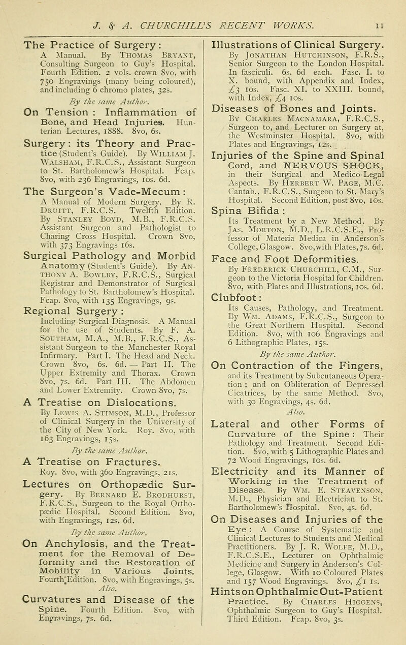 The Practice of Surgery: A Manual. By Thomas Bryant, Consulting Surgeon to Guy's Hospital. Fourth Edition. 2 vols, crown Svo, with 750 Engravings (many being coloured), and including 6 chronio plates, 32s. By the same Author. On Tension : Inflammation of Bone, and Head Injuries. Hun- terian Lectures, 1SS8. Svo, 6s. Surgery: its Theory and Prac- tice (Student's Guide). By William J. Walsham, F.R.C.S., Assistant Surgeon to St. Bartholomew's Hospital. Fcap. Svo, with 236 Engravings, 10s. 6d. The Surgeon's Vade-Mecum: A Manual of Modern Surgery. By R. Druitt, F.R.C.S. Twelfth Edition. By Stanley Boyd, M.B., F.R.C.S. Assistant Surgeon and Pathologist to Charing Cross Hospital. Crown Svo, with 373 Engravings 16s. Surgical Pathology and Morbid Anatomy (Student's Guide). By An- thony A. Bowlby, F.R.C.S., Surgical Registrar and Demonstrator of Surgical Pathology to St. Bartholomew's Hospital. Fcap. 8vo, with 135 Engravings, 9s. Regional Surgery : Including Surgical Diagnosis. A Manual for the use of Students. By F. A. Southam, M.A., M.B., F.R.C.S., As- sistant Surgeon to the Manchester Royal Infirmary. Part I. The Head and Neck. Crown Svo, 6s. 6d. — Part II. The Upper Extremity and Thorax. Crown - Svo, 7s. 6d. Part III. The Abdomen and Lower Extremity. Crown Svo, 7s. A Treatise on Dislocations. By Lewis A. Stimson, M.D., Professor of Clinical Surgery in the University of the City of New York. Roy. 8vo, with 163 Engravings, 15s. By the same Author. A Treatise on Fractures. Roy. Svo, with 360 Engravings, 21s. Lectures on Orthopaedic Sur- gery. By Bernard E. Brodhurst, F.R.C.S., Surgeon to the Royal Ortho- paedic Hospital. Second Edition. Svo, with Engravings, 12s. 6d. By the same Author. On Anchylosis, and the Treat- ment for the Removal of De- formity and the Restoration of Mobility in Various Joints. Fourth,Edition. 8vo, with Engravings, 5s. Also. Curvatures and Disease of the Spine. Fourth Edition. 8vo, with Engravings, 7s. 6d. Illustrations of Clinical Surgery. By Jonathan Hutchinson, F.R.S., Senior Surgeon to the London Hospital. In fasciculi. 6s. 6d each. Fasc. I. to X. bound, with Appendix and Index, £3 10s. Fasc. XI. to XXIII. bound, with Index, £4 10s. Diseases of Bones and Joints. By Charles Macnamara, F.R.C.S., Surgeon to, and Lecturer on Surgery at, the Westminster Hospital. Svo, with Plates and Engravings, 12s. Injuries of the Spine and Spinal Cord, and NERVOUS SHOCK, in their Surgical and Medico-Legal Aspects. By Herbert W. Page, M.C. Cantab., F.R.C.S., Surgeon to St. Mary's Hospital. Second Edition, post 8vo, IOs. Spina Bifida : Its Treatment by a New Method. By Jas. Morton, M.D., L.R.C.S.E., Pro- fessor of Materia Medica in Anderson's College, Glasgow. 8vo,with Plates, 7s. 6d. Face and Foot Deformities. By Frederick Churchill, CM., Sur- geon to the Victoria Hospital for Children. Svo, with Plates and Illustrations, 10s. 6d. Clubfoot: Its Causes, Pathology, and Treatment. By Wm. Adams, F.R.C.S., Surgeon to the Great Northern Hospital. Second Edition. 8vo, with 106 Engravings and 6 Lithographic Plates, 15s. By the same Author. On Contraction of the Fingers, and its Treatment by Subcutaneous Opera- tion ; and on Obliteration of Depressed Cicatrices, by the same Method. Svo, with 30 Engravings, 4s. 6d. Also. Lateral and other Forms of Curvature of the Spine : Their Pathology and Treatment. Second Edi- tion. Svo, with 5 Lithographic Plates and 72 Wood Engravings, 10s. 6d. Electricity and its Manner of Working in the Treatment of Disease. By Wm. E. Steavenson, M.D., Physician and Electrician to St. Bartholomew's Hospital. Svo, 4s. 6d. On Diseases and Injuries of the Eye : A Course of Systematic and Clinical Lectures to Students and Medical Practitioners. By J. R. Wolfe, M.D., F.R.C.S.E., Lecturer on Ophthalmic Medicine and Surgery in Anderson's Col- lege, Glasgow. With 10 Coloured Plates and 157 Wood Engravings. 8vo, £1 is. HintsonOphthalmicOut-Patient Practice. By Charles Higgens, Ophthalmic Surgeon to Guy's Hospital. Third Edition. Fcap. 8vo, 3s.