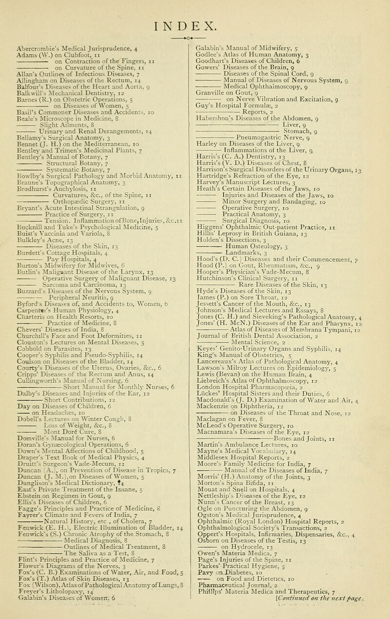 INDEX. Abercrombie's Medical Jurisprudence, 4 Adams (W.) on Clubfoot, 11 on Contraction of the Fingers, n on Curvature of the Spine, 11 Allan's Outlines of Infectious Diseases, 7 Allingham on Diseases of the Rectum, 14 Balfour's Diseases of the Heart and Aorta, 9 Balkwill's Mechanical Dentistry, 12 Barnes (R.) on Obstetric Operations, 5 on Diseases of Women, 5 Basil's Commoner Diseases and Accidents, 10 Beale's Microscope in Medicine, S Slight Ailments, 8 Urinary and Renal Derangements, 14 Bellamy's Surgical Anatomy, 3 Bennet (J. H.) on the Mediterranean, 10 Eentley and Trimen's Medicinal Plants, 7 Bentley's Manual of Botany, 7 Structural Botany, 7 Systematic Botany, 7 Bowlby's Surgical Pathology and Morbid Anatomy, 11 Braune's Topographical Anatomy, 3 Brodhurst's Anchylosis, n Curvatures, &c, of the Spine, n Orthopaedic Surgery, 11 Bryant's Acute Intestinal Strangulation, 9 Practice of Surgery, 11 Tension. Inflammation ofBone,Injurie?,&c. 11 Bucknill and Tuke's Psychological Medicine, 5 Buist's Vaccinia and Variola, 8 Bulkley's Acne, 13 Diseases of the Skin, 13 Burdett's Cottage Hospitals, 4 Pay Hospitals, 4 Burton's Midwifery for Mid-wives, 6 Butlin's Malignant Disease of the Larynx, 13 Operative Surgery of Malignant Disease, 13 Sarcoma and Carcinoma, 13 Buzzard's Diseases of the Nervous System, 9 Peripheral Neuritis, 9 Byfords Diseases of, and Accidents to, Women, 6 Carpenter's Human Physiology, 4 Charteris on Health Resorts, 10 Practice of Medicine, 8 Chevers' Diseases of India, 8 Churchill's Face and Foot Deformities, n Clouston's Lectures on Mental Diseases, 5 Cobbold on Parasites, 13 Cooper's Syphilis and Pseudo-Syphilis, 14 Coulson on Diseases of the Bladder, 14 Courty's Diseases of the Uterus, Ovaries, &c, 6 Cripps' Diseases of the Rectum and Anus, 14 Cullingworth's Manual of Nursing, 6 Short Manual for Monthly Nurses, 6 Dalby's Diseases and Injuries of the Ear, 12 Short Contributions, 12 Day on Diseases of Children, 6 on Headaches, 10 Dobell's Lectures on Winter Cough, 8 Loss of Weight, &c, 8 Mont D016 Cure, 8 Domville's Manual for Nurses, 6 Doran's Gynaecological Operations, 6 Down's Mental Affections of Childhood, 5 Draper's Text Book of Medical Physics, 4 Druitt's Surgeon's Vade-Mecum, n Duncan 'A.), on Prevention of Disease in Tropics, 7 Duncan (J. M.),on Diseases of Women, 5 Dunglison's Medical Dictionary, f4 East's Private Treatment of the Insane, 5 Ebstein.on Regimen in Gout, 9 Ellis's Diseases of Children, 6 Fagge's Principles and Practice of Medicine, 8 Fayrer's Climate and Fevers of India, 7 Natural History, etc , of Cholera, 7 Fenwick (E. H.), Electric Illumination of Bladder, 14 Fenwick's (S.) Chronic Atrophy of the Stomach, 8 Medical Diagnosis, 8 Outlines of Medical Treatment, 8 The Saliva as a Test, 8 Flint's Principles and Practice of Medicine, 7 Flower's Diagrams of the Nerves, 3 Fox's (C. B.) Examinations of Water, Air, and Food, 5 Fox's (T.) Atlas of Skin Diseases, 13 Fox (Wilson), Atlas of Pathological Anatomy of Lungs, 8 Freyer's Litholopaxy, 14 Galabin's Diseases of Womerr. 6 Galabin's Manual of Midwifery, 5 Godlee's Atlas of Human Anatomy, 3 Goodhart's Diseases of Children, 6 Gowers' Diseases of the Brain, 9 Diseases of the Spinal Cord, 9 Manual of Diseases of Nervous System, 0, Medical Ophthalmoscopy, 9 Granville on Gout, 9 on Nerve Vibration and Excitation, 9 Guy's Hospital Formulas, 2 • Reports, 2 Habershon's Diseases of the Abdomen, 9 Liver, 9 — Stomach, 9. Pneumogastric Nerve, 9 Harley on Diseases of the Liver, 9 Inflammations of the Liver, 9, Harris's (C. A.) Dentistry, 13 Harris's (V. D.) Diseases of Chest, 8 Harrison's Surgical Disorders of the Urinary Organs, 13 Hartridge's Refraction of the Eye, 12 Harvey's Manuscript Lectures, 3 Heath's Certain Diseases of the Jaws, 10 Injuries and Diseases of the Jaws, 10 Minor Surgery and Bandaging, 10 ■ Operative Surgery, 10 • Practical Anatomy, 3 ■ ■ Surgical Diagnosis, 10 Higgens' Ophthalmic Out-patient Practice, 11 Hillis' Leprosy in British Guiana, 13 Holden's Dissections, 3 Human Osteology, 3 Landmarks, 3 Hood's (D. C.) Diseases and their Commencement, 7 Hood (P.) on Gout, Rheumatism, &c, 9 Hooper's Physician's Vade-Mecum, 8 Hutchinson's Clinical Surgery, n Rare Diseases of the Skin, 13 Hyde's Diseases of the Skin, 13 Tames (P.) on Sore Throat, 12 Jessett's Cancer of the Mouth, &c, 13 Johnson's Medical Lectures and Essays, 8 Jones (C. H.) and Sieveking's Pathological Anatomy, 4 Jones' (H. McN.) Diseases of the Ear and Pharynx, 12- Atlas of Diseases of Membrana Tympani, 12 Journal of British Dental Association, 2 ■ ■ Mental Science, 2 Keyes' Genito-Urinarj'' Organs and Syphilis, 14 King's Manual of Obstetrics, 5 Lancereaux's Atlas of Pathological Anatomy, 4 Lawson's Milroy Lectures on Epidemiology, 5 Lewis (Bevan) on the Human Brain, 4 Liebreich's Atlas of Ophthalmoscopy, 12 London Hospital Pharmacopoeia, 2 Liickes' Hospital Sisters and their Duties, 6 Macdonald's (J. D.) Examination of Water and Air, 4. Mackenzie on Diphtheria, 12 on Diseases of the Throat and Nose, 12 Maclagan on Fever, 8 McLeod's Operative Surgery, ro Macnamara's Diseases of the Eye, 12 ; Bones and Joints, n Martin's Ambulance Lectures, 10 Mayne's Medical Vocabulary, 14 Middlesex Hospital Reports, 2 Moore's Family Medicine for India, 7 Manual of the Diseases of India, 7 Morris' (H.) Anatomy of the Joints, 3 Morton's Spina Bifida, n Mouat and Snell on Hospitals, 4 Nettleship's Diseases of the Eye, 12 Nunn's Cancer of the Breast, 13 Ogle on Puncturing the Abdomen, 9 Ogston's Medical Jurisprudence, 4 Ophthalmic (Royal London) Hospital Reports, 2 Ophthalmological Society's Transactions, 2 Oppert's Hospitals, Infirmaries, Dispensaries, &c., 4 Osborn on Diseases of the Testis, 13 on Hydrocele, 13 Owen's Materia Medica, 7 Page's Injuries of the Spine, n Parkes' Practical Hygiene, 5 Pavy on Diabetes, 10 on Food and Dietetics, 10 Pharmaceutical Journal, 2 Phillips' Materia Medica and Therapeutics, 7 [Continued on the next page.