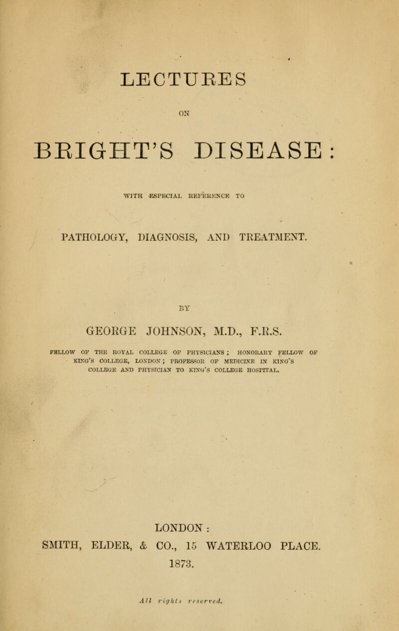 ON BEIGHT'S DISEASE WITH -ESPECIAL REFERENCE TO PATHOLOGY, DIAGNOSIS, AND TREATMENT. BY GEORGE JOHNSON, M.D., F.R.S. FELLOW OF THE ROYAL COLLEGE OF PHYSICIANS ; HONORARY FELLOW OF KING'S COLLEGE, LONDON J PROFESSOR OF MEDICINE IN KING'S COLLEGE AND PHYSICIAN TO KING'S COLLEGE HOSPITAL. LONDON: SMITH, ELDER, & CO., 15 WATERLOO PLACE. 1873. All rights reserved.