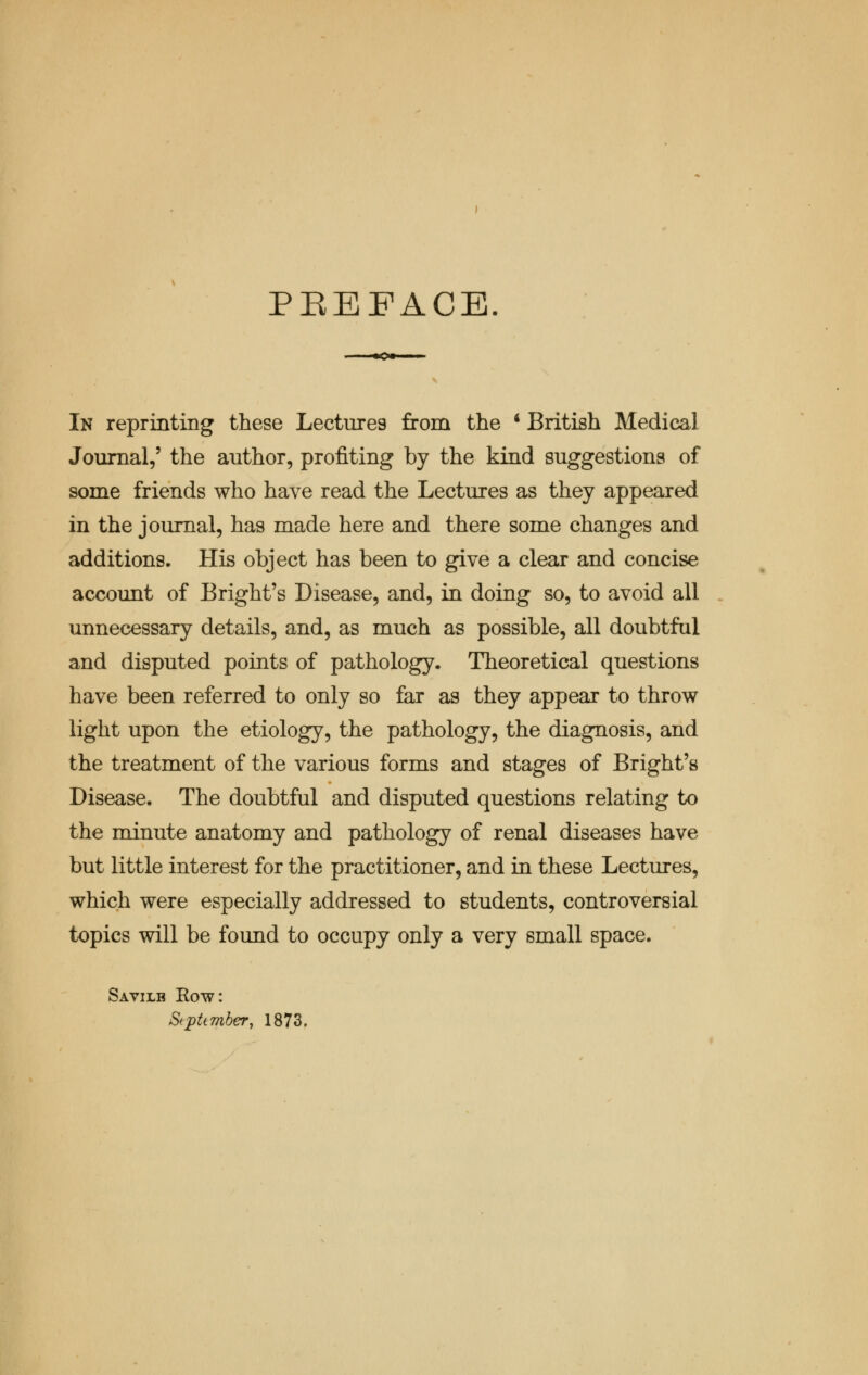 PREFACE In reprinting these Lecture9 from the 4 British Medical Journal,5 the author, profiting by the kind suggestions of some friends who have read the Lectures as they appeared in the journal, has made here and there some changes and additions. His object has been to give a clear and concise account of Bright's Disease, and, in doing so, to avoid all unnecessary details, and, as much as possible, all doubtful and disputed points of pathology. Theoretical questions have been referred to only so far as they appear to throw light upon the etiology, the pathology, the diagnosis, and the treatment of the various forms and stages of Bright's Disease. The doubtful and disputed questions relating to the minute anatomy and pathology of renal diseases have but little interest for the practitioner, and in these Lectures, which were especially addressed to students, controversial topics will be found to occupy only a very small space. Savilb Row: September, 1873.