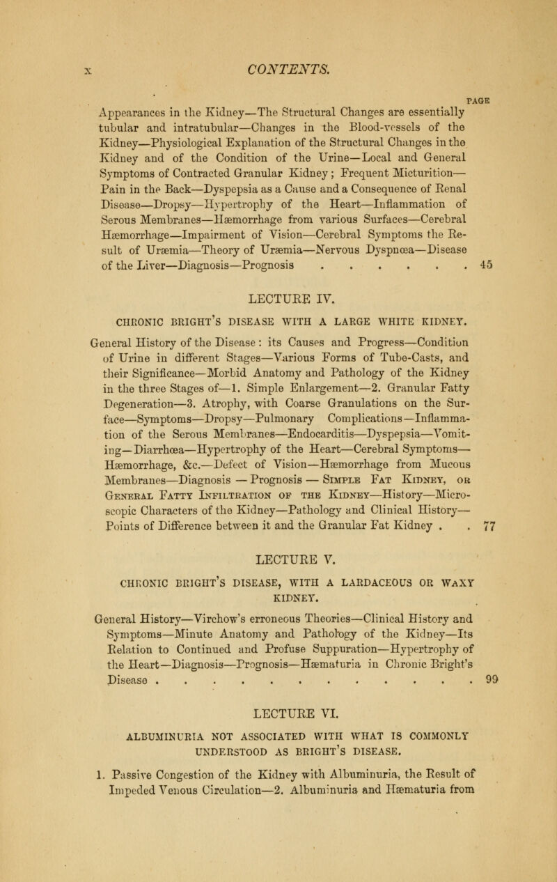 PAGE Appearances in the Kidney—The Structural Changes are essentially tubular and intratubular—Changes in the Blood-vessels of the Kidney—Physiological Explanation of the Structural Changes in the Kidney and of the Condition of the Urine—Local and General Symptoms of Contracted Granular Kidney ; Frequent Micturition— Pain in the Back—Dyspepsia as a Cause and a Consequence of Renal Disease—Dropsy—Hypertrophy of the Heart—Inflammation of Serous Membranes—Haemorrhage from various Surfaces—Cerebral Haemorrhage—Impairment of Vision—Cerebral Symptoms the Re- sult of Uraemia—Theory of Uraemia—Nervous Dyspnoea—Disease of the Liver—Diagnosis—Prognosis 45 LECTURE IV. CHRONIC BRIGHT^ DISEASE WITH A LARGE WHITE KIDNEY. General History of the Disease : its Causes and Progress—Condition of Urine in different Stages—Various Eorms of Tube-Casts, and their Significance—Morbid Anatomy and Pathology of the Kidney in the three Stages of—1. Simple Enlargement—2. Granular Fatty Degeneration—3. Atrophy, with Coarse Granulations on the Sur- face—Symptoms—Dropsy—Pulmonary Complications —Inflamma- tion of the Serous Membranes—Endocarditis—Dyspepsia—Vomit- ing—Diarrhoea—Hypertrophy of the Heart—Cerebral Symptoms— Haemorrhage, &c.—Defect of Vision—Haemorrhage from Mucous Membranes—Diagnosis — Prognosis — Simple Fat Kidney, or General Fatty Infiltration of the Kidney—History—Micro- scopic Characters of the Kidney—Pathology and Clinical History— Points of Difference between it and the Granular Fat Kidney . . 77 LECTURE V. CHRONIC BRIGHT'S DISEASE, WITH A LARDACEOUS OR WaXY KIDNEY. General History—Virchow's erroneous Theories—Clinical History and Symptoms—Minute Anatomy and Pathology of the Kidney—Its Relation to Continued and Profuse Suppuration—Hypertrophy of the Heart—Diagnosis—Prognosis—Haematuria in Chronic Bright's Disease 99 LECTURE VI. ALBUMINURIA NOT ASSOCIATED WITH WHAT IS COMMONLY UNDERSTOOD AS BRIGHT'S DISEASE. 1. Passive Congestion of the Kidney with Albuminuria, the Result of Impeded Venous Circulation—2. Albuminuria and Haematuria from