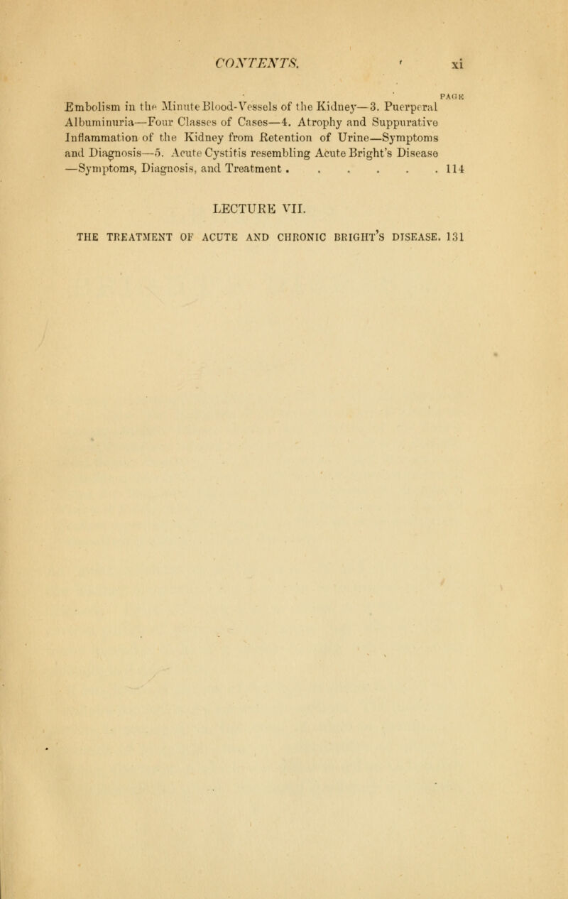 PAGK Embolism in thfi Minute Blood-Vessels of the Kidney—3. Puerperal Albuminuria—Four Classes of Cases—4. Atrophy and Suppurative Inflammation of the Kidney from Retention of Urine—Symptoms and Diagnosis—5. Acute Cystitis resembling Acute Bright's Disease —Symptoms, Diagnosis, and Treatment 114 LECTURE VII. THE TREATMENT OF ACUTE AND CHRONIC BRIGHT^ DISEASE. 131
