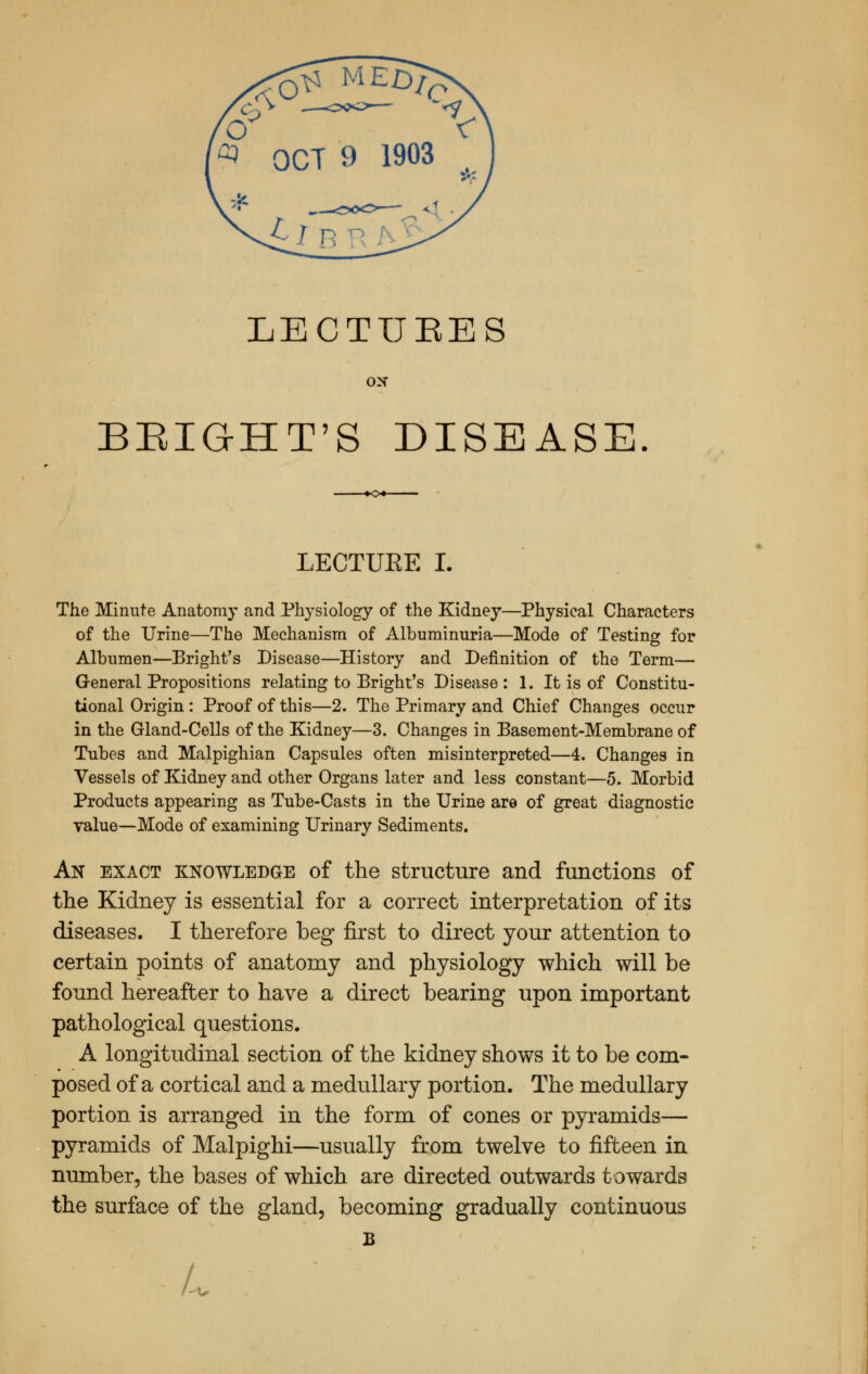 LECTIJBES ON BRXG-HT'S DISEASE LECTUEE L The Minute Anatomy and Physiology of the Kidney—Physical Characters of the Urine—The Mechanism of Albuminuria—Mode of Testing for Albumen—Bright's Disease—History and Definition of the Term— General Propositions relating to Bright's Disease : 1. It is of Constitu- tional Origin : Proof of this—2. The Primary and Chief Changes occur in the Gland-Cells of the Kidney—3. Changes in Basement-Membrane of Tubes and Malpighian Capsules often misinterpreted—4. Changes in Vessels of Kidney and other Organs later and less constant—5. Morbid Products appearing as Tube-Casts in the Urine are of great diagnostic value—Mode of examining Urinary Sediments. An exact knowledge of the structure and functions of the Kidney is essential for a correct interpretation of its diseases. I therefore beg first to direct your attention to certain points of anatomy and physiology which will be found hereafter to have a direct bearing upon important pathological questions. A longitudinal section of the kidney shows it to be com- posed of a cortical and a medullary portion. The medullary portion is arranged in the form of cones or pyramids— pyramids of Malpighi—usually from twelve to fifteen in number, the bases of which are directed outwards towards the surface of the gland, becoming gradually continuous B L