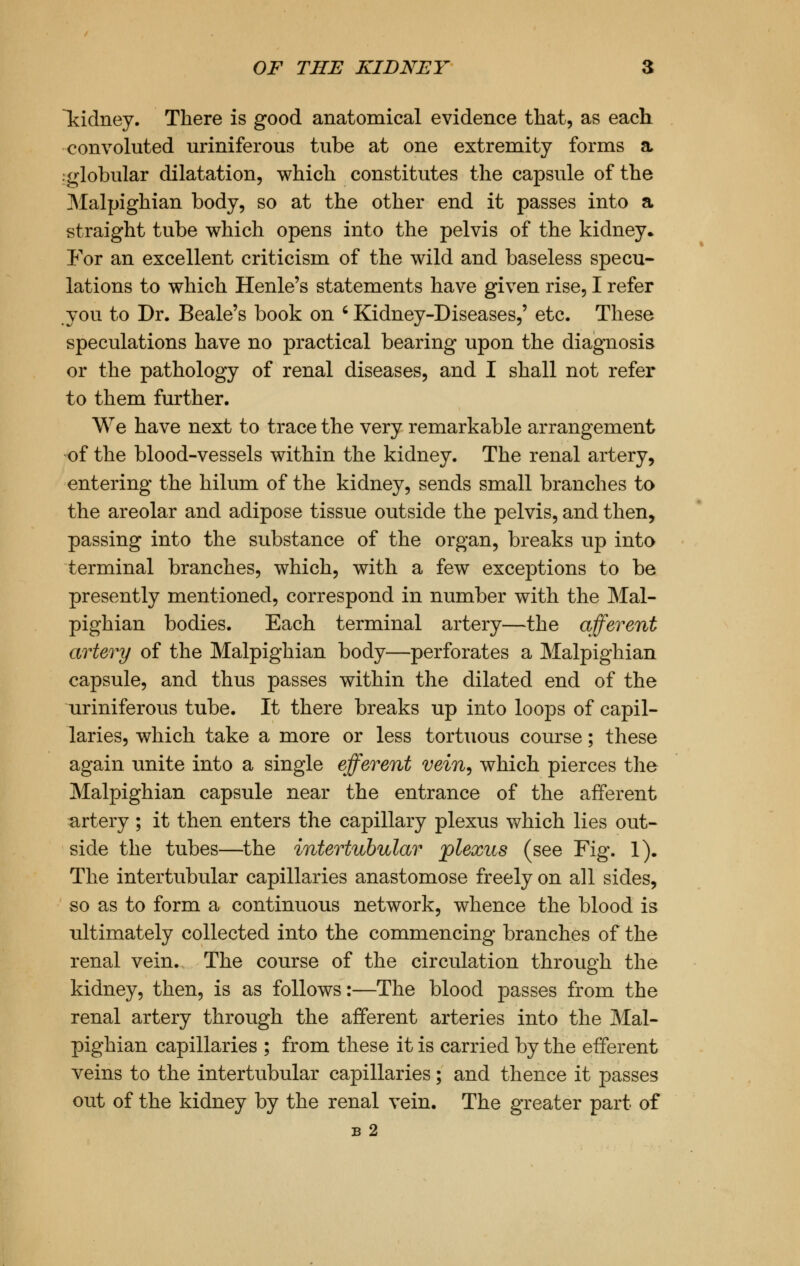 Tddney. There is good anatomical evidence that, as each convoluted uriniferous tube at one extremity forms a .globular dilatation, which constitutes the capsule of the Malpighian body, so at the other end it passes into a straight tube which opens into the pelvis of the kidney. For an excellent criticism of the wild and baseless specu- lations to which Henle's statements have given rise, I refer you to Dr. Beale's book on ' Kidney-Diseases,' etc. These speculations have no practical bearing upon the diagnosis or the pathology of renal diseases, and I shall not refer to them further. We have next to trace the very remarkable arrangement of the blood-vessels within the kidney. The renal artery, entering the hilum of the kidney, sends small branches to the areolar and adipose tissue outside the pelvis, and then, passing into the substance of the organ, breaks up into terminal branches, which, with a few exceptions to be presently mentioned, correspond in number with the Mal- pighian bodies. Each terminal artery—the afferent artery of the Malpighian body—perforates a Malpighian capsule, and thus passes within the dilated end of the uriniferous tube. It there breaks up into loops of capil- laries, which take a more or less tortuous course; these again unite into a single efferent vein, which pierces the Malpighian capsule near the entrance of the afferent artery ; it then enters the capillary plexus which lies out- side the tubes—the intertubular plexus (see Fig. 1). The intertubular capillaries anastomose freely on all sides, so as to form a continuous network, whence the blood is ultimately collected into the commencing branches of the renal vein. The course of the circulation through the kidney, then, is as follows:—The blood passes from the renal artery through the afferent arteries into the Mal- pighian capillaries ; from these it is carried by the efferent veins to the intertubular capillaries; and thence it passes out of the kidney by the renal vein. The greater part of B 2
