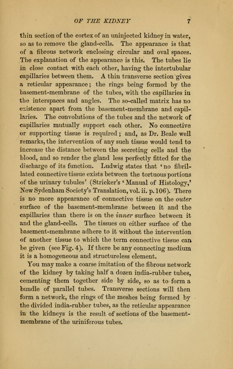 thin section of the cortex of an uninjected kidney in water, so as to remove the gland-cells. The appearance is that of a fibrous network enclosing circular and oval spaces. The explanation of the appearance is this. The tubes lie in close contact with each other, having the intertubular capillaries between them. A thin transverse section gives a reticular appearance; the rings being formed by the basement-membrane of the tubes, with the capillaries in the interspaces and angles. The so-called matrix has no existence apart from the basement-membrane and capil- laries. The convolutions of the tubes and the network of capillaries mutually support each other. No connective or supporting tissue is required; and, as Dr. Beale well remarks, the intervention of any such tissue would tend to increase the distance between the secreting cells and the blood, and so render the gland less perfectly fitted for the discharge of its function. Ludwig states that ' no fibril- lated connective tissue exists between the tortuous portions of the urinary tubules' (Strieker's 'Manual of Histology,' New Sydenham Society's Translation, vol. ii. p. 106). There is no more appearance of connective tissue on the outer surface of the basement-membrane between it and the capillaries than there is on the inner surface between it and the gland-cells. The tissues on either surface of the basement-membrane adhere to it without the intervention of another tissue to which the term connective tissue can be given (see Fig. 4). If there be any connecting medium it is a homogeneous and structureless element. You may make a coarse imitation of the fibrous network of the kidney by taking half a dozen india-rubber tubes, cementing them together side by side, so as to form a bundle of parallel tubes. Transverse sections will then form a network, the rings of the meshes being formed by the divided india-rubber tubes, as the reticular appearance in the kidneys is the result of sections of the basement- membrane of the uriniferous tubes.