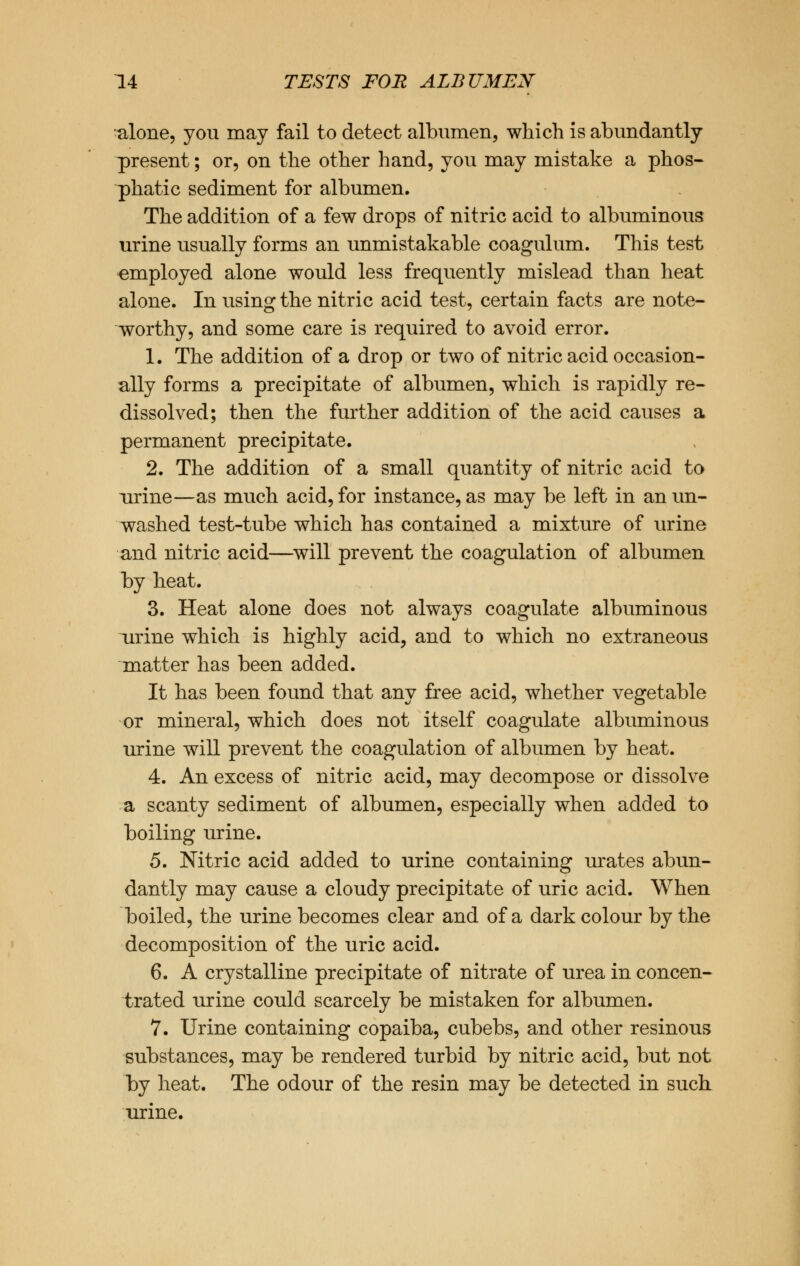 alone, you may fail to detect albumen, which is abundantly present; or, on the other hand, you may mistake a phos- phatic sediment for albumen. The addition of a few drops of nitric acid to albuminous urine usually forms an unmistakable coagulum. This test employed alone would less frequently mislead than heat alone. In using the nitric acid test, certain facts are note- worthy, and some care is required to avoid error. 1. The addition of a drop or two of nitric acid occasion- ally forms a precipitate of albumen, which is rapidly re- dissolved; then the further addition of the acid causes a permanent precipitate. 2. The addition of a small quantity of nitric acid to urine—as much acid, for instance, as may be left in an un- washed test-tube which has contained a mixture of urine and nitric acid—will prevent the coagulation of albumen by heat. 3. Heat alone does not always coagulate albuminous urine which is highly acid, and to which no extraneous matter has been added. It has been found that any free acid, whether vegetable or mineral, which does not itself coagulate albuminous urine will prevent the coagulation of albumen by heat. 4. An excess of nitric acid, may decompose or dissolve a scanty sediment of albumen, especially when added to boiling urine. 5. Nitric acid added to urine containing urates abun- dantly may cause a cloudy precipitate of uric acid. When boiled, the urine becomes clear and of a dark colour by the decomposition of the uric acid. 6. A crystalline precipitate of nitrate of urea in concen- trated urine could scarcely be mistaken for albumen. 7. Urine containing copaiba, cubebs, and other resinous substances, may be rendered turbid by nitric acid, but not by heat. The odour of the resin may be detected in such urine.