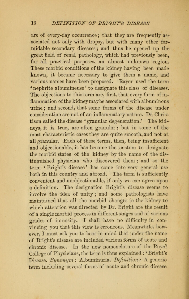 are of every-day occurrence; that they are frequently as- sociated not only with dropsy, but with many other for- midable secondary diseases; and thus he opened up the great field of renal pathology, which had previously been, for all practical purposes, an almost unknown region* These morbid conditions of the kidney having been made known, it became necessary to give them a name, and various names have been proposed. Eayer used the term ' nephrite albumineuse' to designate this class of diseases. The objections to this term are, first, that every form of in- flammation of the kidney maybe associated with albuminous urine; and second, that some forms of the disease under consideration are not of an inflammatory nature. Dr. Chris- tison called the disease ' granular degeneration.' The kid- neys, it is true, are often granular; but in some of the most characteristic cases they are quite smooth, and not at all granular. Each of these terms, then, being insufficient and objectionable, it has become the custom to designate the morbid states of the kidney by the name of the dis- tinguished physician who discovered them ; and so the term ' Bright's disease' has come into very general use both in this country and abroad. The term is sufficiently convenient and unobjectionable, if only we can agree upon a definition. The designation Bright's disease seems to involve the idea of unity ; and some pathologists have maintained that all the morbid changes in the kidney to which attention was directed by Dr. Bright are the result of a single morbid process in different stages and of various grades of intensity. I shall have no difficulty in con- vincing you that this view is erroneous. Meanwhile, how- ever, I must ask you to bear in mind that under the name of Bright's disease are included various forms of acute and chronic disease. In the new nomenclature of the Eoyal College of Physicians, the term is thus explained : < Bright's Disease. Synonym: Albuminuria. Definition: A generic term including several forms of acute and chronic disease
