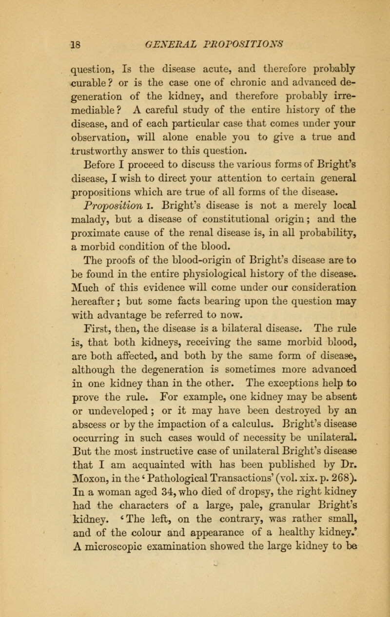 question, Is the disease acute, and therefore probably curable ? or is the case one of chronic and advanced de- generation of the kidney, and therefore probably irre- mediable ? A careful study of the entire history of the disease, and of each particular case that comes under your observation, will alone enable you to give a true and trustworthy answer to this question. Before I proceed to discuss the various forms of Bright's disease, I wish to direct your attention to certain general propositions which are true of all forms of the disease. Proposition I. Bright's disease is not a merely local malady, but a disease of constitutional origin; and the proximate cause of the renal disease is, in all probability, a morbid condition of the blood. The proofs of the blood-origin of Bright's disease are to be found in the entire physiological history of the disease. Much of this evidence will come under our consideration hereafter; but some facts bearing upon the question may with advantage be referred to now. First, then, the disease is a bilateral disease. The rule is, that both kidneys, receiving the same morbid blood, are both affected, and both by the same form of disease, although the degeneration is sometimes more advanced in one kidney than in the other. The exceptions help to prove the rule. For example, one kidney may be absent or undeveloped ; or it may have been destroyed by an abscess or by the impaction of a calculus. Bright's disease occurring in such cases would of necessity be unilateral. But the most instructive case of unilateral Bright's disease that I am acquainted with has been published by Dr. Moxon, in the' Pathological Transactions' (vol. xix. p. 268). In a woman aged 34, who died of dropsy, the right kidney had the characters of a large, pale, granular Bright's kidney. 'The left, on the contrary, was rather small, and of the colour and appearance of a healthy kidney.' A microscopic examination showed the large kidney to be