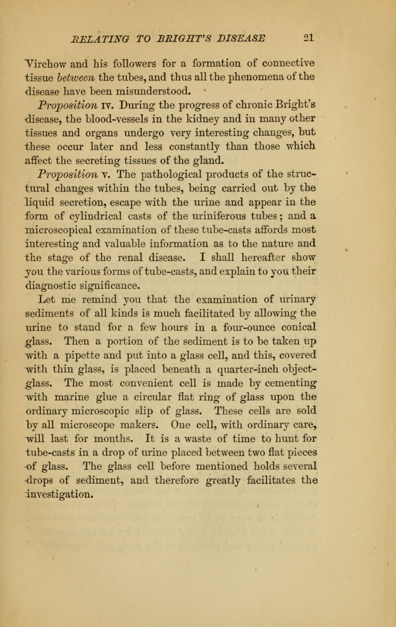 Virchow and his followers for a formation of connective tissue between the tubes, and thus all the phenomena of the disease have been misunderstood. • Proposition IV. During the progress of chronic Bright's disease, the blood-vessels in the kidney and in many other tissues and organs undergo very interesting changes, but these occur later and less constantly than those which affect the secreting tissues of the gland. Proposition v. The pathological products of the struc- tural changes within the tubes, being carried out by the liquid secretion, escape with the urine and appear in the form of cylindrical casts of the uriniferous tubes; and a microscopical examination of these tube-casts affords most interesting and valuable information as to the nature and the stage of the renal disease. I shall hereafter show you the various forms of tube-casts, and explain to you their diagnostic significance. Let me remind you that the examination of urinary sediments of all kinds is much facilitated by allowing the urine to stand for a few hours in a four-ounce conical glass. Then a portion of the sediment is to be taken up with a pipette and put into a glass cell, and this, covered with thin glass, is placed beneath a quarter-inch object- glass. The most convenient cell is made by cementing with marine glue a circular flat ring of glass upon the ordinary microscopic slip of glass. These cells are sold by all microscope makers. One cell, with ordinary care, will last for months. It is a waste of time to hunt for tube-casts in a drop of urine placed between two flat pieces of glass. The glass cell before mentioned holds several drops of sediment, and therefore greatly facilitates the investigation.