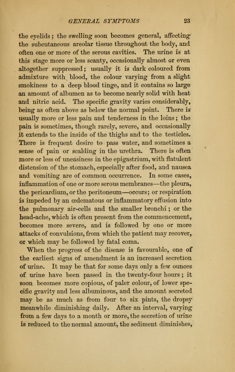 the eyelids; the swelling soon becomes general, affecting the subcutaneous areolar tissue throughout the body, and often one or more of the serous cavities. The urine is at this stage more or less scanty, occasionally almost or even altogether suppressed; usually it is dark coloured from admixture with blood, the colour varying from a slight smokiness to a deep blood tinge, and it contains so large an amount of albumen as to become nearly solid with heat and nitric acid. The specific gravity varies considerably, being as often above as below the normal point. There is usually more or less pain and tenderness in the loins; the pain is sometimes, though rarely, severe, and occasionally it extends to the inside of the thighs and to the testicles. There is frequent desire to pass water, and sometimes a sense of pain or scalding in the urethra. There is often more or less of uneasiness in the epigastrium, with flatulent distension of the stomach, especially after food, and nausea and vomiting are of common occurrence. In some cases, inflammation of one or more serous membranes—the pleura, the pericardium, or the peritoneum—occurs; or respiration is impeded by an cedematous or inflammatory effusion into the pulmonary air-cells and the smaller bronchi; or the head-ache, which is often present from the commencement, becomes more severe, and is followed by one or more attacks of convulsions, from which the patient may recover, or which may be followed by fatal coma. When the progress of the disease is favourable, one of the earliest signs of amendment is an increased secretion of urine. It may be that for some days only a few ounces of urine have been passed in the twenty-four hours ; it soon becomes more copious, of paler colour, of lower spe- cific gravity and less albuminous, and the amount secreted may be as much as from four to six pints, the dropsy meanwhile diminishing daily. After an interval, varying from a few days to a month or more, the secretion of urine is reduced to the normal amount, the sediment diminishes,