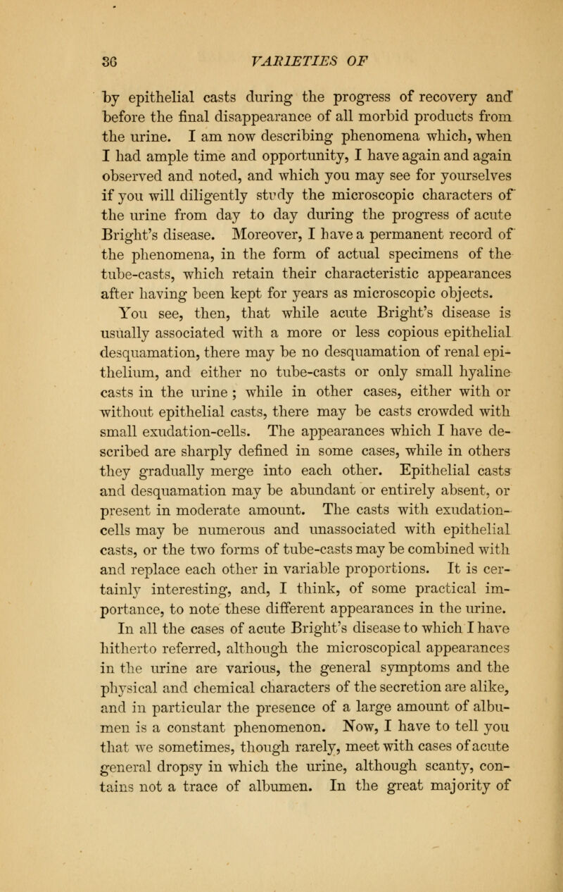 by epithelial casts during the progress of recovery and before the final disappearance of all morbid products from the urine. I am now describing phenomena which, when I had ample time and opportunity, I have again and again observed and noted, and which you may see for yourselves if you will diligently study the microscopic characters of the urine from day to day during the progress of acute Bright's disease. Moreover, I have a permanent record of the phenomena, in the form of actual specimens of the tube-casts, which retain their characteristic appearances after having been kept for years as microscopic objects. You see, then, that while acute Bright's disease is usually associated with a more or less copious epithelial desquamation, there may be no desquamation of renal epi- thelium, and either no tube-casts or only small hyaline casts in the urine ; while in other cases, either with or without epithelial casts, there may be casts crowded with small exuclation-cells. The appearances which I have de- scribed are sharply defined in some cases, while in others they gradually merge into each other. Epithelial casts and desquamation may be abundant or entirely absent, or present in moderate amount. The casts with exudation- cells may be numerous and unassociated with epithelial casts, or the two forms of tube-casts may be combined with and replace each other in variable proportions. It is cer- tainly interesting, and, I think, of some practical im- portance, to note these different appearances in the urine. In all the cases of acute Bright's disease to which I have hitherto referred, although the microscopical appearances in the urine are various, the general symptoms and the physical and chemical characters of the secretion are alike, and in particular the presence of a large amount of albu- men is a constant phenomenon. Now, I have to tell you that we sometimes, though rarely, meet with cases of acute general dropsy in which the urine, although scanty, con- tains not a trace of albumen. In the great majority of