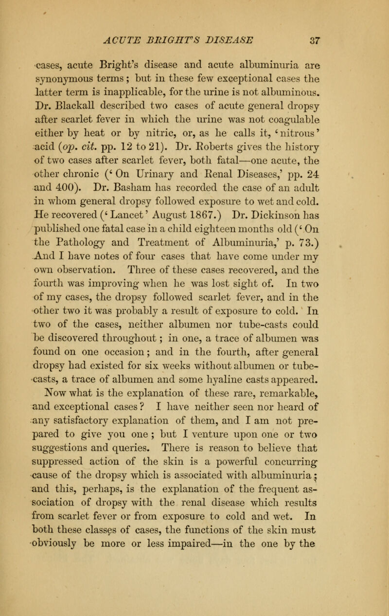 cases, acute Bright's disease and acute albuminuria are synonymous terms; but in these few exceptional cases the latter term is inapplicable, for the urine is not albuminous. Dr. Blackall described two cases of acute general dropsy after scarlet fever in which the urine was not coagulable either by heat or by nitric, or, as he calls it, ' nitrous' acid (op. cit. pp. 12 to 21). Dr. Eoberts gives the history of two cases after scarlet fever, both fatal—one acute, the other chronic (' On Urinary and Eenal Diseases,' pp. 24 and 400). Dr. Basham has recorded the case of an adult in whom general dropsy followed exposure to wet and cold. He recovered (4 Lancet' August 1867.) Dr. Dickinson has published one fatal case in a child eighteen months old (' On the Pathology and Treatment of Albuminuria,' p. 73.) And I have notes of four eases that have come under my own observation. Three of these cases recovered, and the fourth was improving when he was lost sight of. In two of my cases, the dropsy followed scarlet fever, and in the other two it was probably a result of exposure to cold. In two of the cases, neither albumen nor tube-casts could be discovered throughout; in one, a trace of albumen was found on one occasion; and in the fourth, after general dropsy had existed for six weeks without albumen or tube- casts, a trace of albumen and some hyaline casts appeared. Now what is the explanation of these rare, remarkable, and exceptional cases ? I have neither seen nor heard of any satisfactory explanation of them, and I am not pre- pared to give you one ; but I venture upon one or two suggestions and queries. There is reason to believe that suppressed action of the skin is a powerful concurring cause of the dropsy which is associated with albuminuria j and this, perhaps, is the explanation of the frequent as- sociation of dropsy with the renal disease which results from scarlet fever or from exposure to cold and wet. In both these classes of cases, the functions of the skin must •obviously be more or less impaired—in the one by the