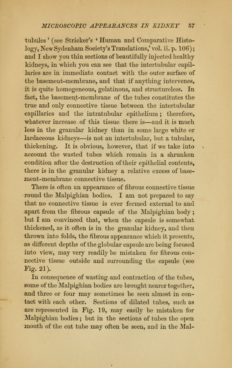 tubules ' (see Strieker's c Human and Comparative Histo- logy, New Sydenham Society's Translations,' vol. ii. p. 106); and I show you thin sections of beautifully injected healthy kidneys, in which you can see that the intertubular capil- laries are in immediate contact with the outer surface of the basement-membrane, and that if anything intervenes, it is quite homogeneous, gelatinous, and structureless. In fact, the basement-membrane of the tubes constitutes the true and only connective tissue between the intertubular capillaries and the intratubular epithelium; therefore, whatever increase of this tissue there is—and it is much less in the granular kidney than in some large white or lardaceous kidneys—is not an intertubular, but a tubular, thickening. It is obvious, however, that if we take into account the wasted tubes which remain in a shrunken •condition after the destruction of their epithelial contents, there is in the granular kidney a relative excess of base- ment-membrane connective tissue. There is often an appearance of fibrous connective tissue round the Malpighian bodies. I am not prepared to say that no connective tissue is ever formed external to and apart from the fibrous capsule of the Malpighian body ; but I am convinced that, when the capsule is somewhat thickened, as it often is in the granular kidney, and then thrown into folds, the fibrous appearance which it presents, as different depths of the globular capsule are being focused into view, may very readily be mistaken for fibrous con- nective tissue outside and surrounding the capsule (see Pig. 21). In consequence of wasting and contraction of the tubes, some of the Malpighian bodies are brought nearer together, and three or four may sometimes be seen almost in con- tact with each other. Sections of dilated tubes, such as are represented in Fig. 19, may easily be mistaken for Malpighian bodies; but in the sections of tubes the open xnouth of the cut tube may often be seen, and in the Mai-