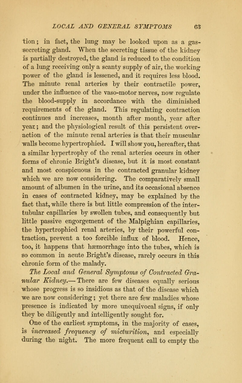 tion; in fact, the lung may be looked upon as a gas- secreting gland. When the secreting tissue of the kidney- is partially destroyed, the gland is reduced to the condition of a lung receiving only a scanty supply of air, the working power of the gland is lessened, and it requires less blood. The minute renal arteries by their contractile power, under the influence of the vaso-motor nerves, now regulate the blood-supply in accordance with the diminished requirements of the gland. This regulating contraction continues and increases, month after month, year after year; and the physiological result of this persistent over- action of the minute renal arteries is that their muscular walls become hypertrophied. I will show you, hereafter, that a similar hypertrophy of the renal arteries occurs in other forms of chronic Bright's disease, but it is most constant and most conspicuous in the contracted granular kidney which we are now considering. The comparatively small amount of albumen in the urine, and its occasional absence in cases of contracted kidney, may be explained by the fact that, while there is but little compression of the inter- tubular capillaries by swollen tubes, and consequently but little passive engorgement of the Malpighian capillaries, the hypertrophied renal arteries, by their powerful con- traction, prevent a too forcible influx of blood. Hence, too, it happens that haemorrhage into the tubes, which is so common in acute Bright's disease, rarely occurs in this chronic form of the malady. The Local and General Symptoms of Contracted Gra- nular Kidney.— There are few diseases equally serious whose progress is so insidious as that of the disease which we are now considering; yet there are few maladies whose presence is indicated by more unequivocal signs, if only they be diligently and intelligently sought for. One of the earliest symptoms, in the majority of cases, is increased frequency of micturition, and especially during the night. The more frequent call to empty the