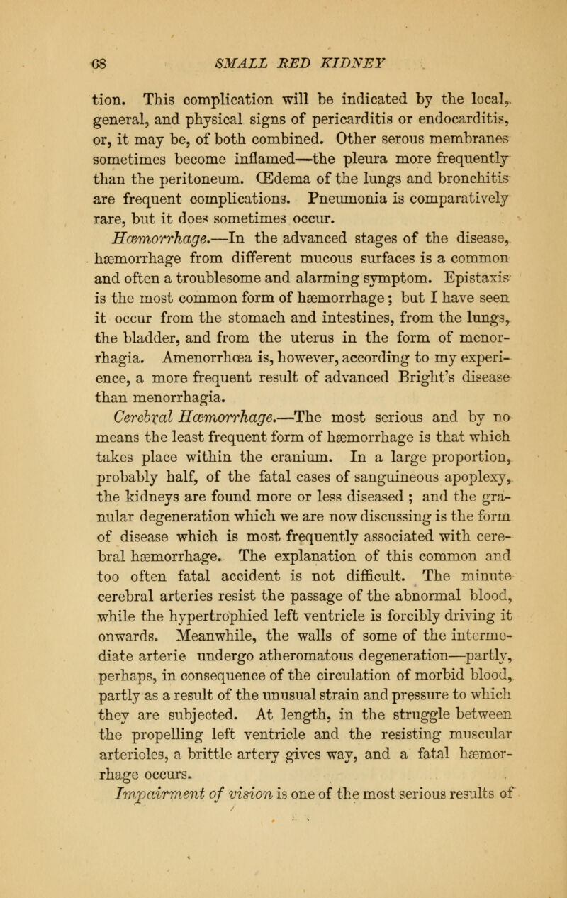 tion. This complication will be indicated by the locals general, and physical signs of pericarditis or endocarditis, or, it may be, of both combined. Other serous membranes sometimes become inflamed—the pleura more frequently than the peritoneum. (Edema of the lungs and bronchitis are frequent complications. Pneumonia is comparatively rare, but it does sometimes occur. Hcemorrhage.—In the advanced stages of the disease, haemorrhage from different mucous surfaces is a common and often a troublesome and alarming symptom. Epistaxis is the most common form of haemorrhage; but I have seen it occur from the stomach and intestines, from the lungs, the bladder, and from the uterus in the form of menor- rhagia. Amenorrhoea is, however, according to my experi- ence, a more frequent result of advanced Bright's disease than menorrhagia. Cerebral Hcemorrhage.—The most serious and by no means the least frequent form of haemorrhage is that which takes place within the cranium. In a large proportion, probably half, of the fatal cases of sanguineous apoplexy, the kidneys are found more or less diseased ; and the gra- nular degeneration which we are now discussing is the form of disease which is most frequently associated with cere- bral haemorrhage. The explanation of this common and too often fatal accident is not difficult. The minute cerebral arteries resist the passage of the abnormal blood, while the hypertrophied left ventricle is forcibly driving it onwards. Meanwhile, the walls of some of the interme- diate arterie undergo atheromatous degeneration—partly, perhaps, in consequence of the circulation of morbid blood, partly as a result of the unusual strain and pressure to which they are subjected. At length, in the struggle between the propelling left ventricle and the resisting muscular arterioles, a brittle artery gives way, and a fatal haemor- rhage occurs. Impairment of vision is one of the most serious results of