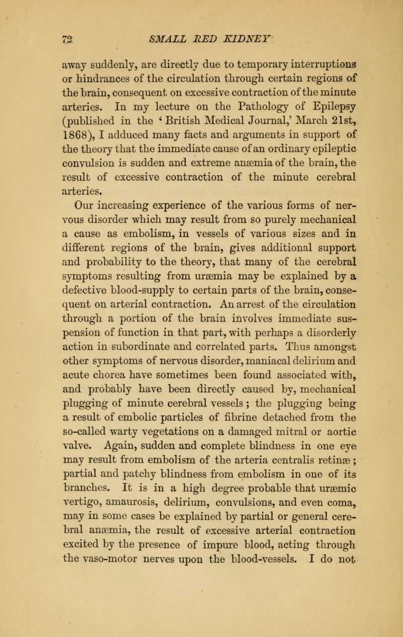 away suddenly, are directly due to temporary interruptions or hindrances of the circulation through certain regions of the brain, consequent on excessive contraction of the minute arteries. In my lecture on the Pathology of Epilepsy (published in the ' British Medical Journal,' March 21st, 1868), I adduced many facts and arguments in support of the theory that the immediate cause of an ordinary epileptic convulsion is sudden and extreme anaemia of the brain, the result of excessive contraction of the minute cerebral arteries. Our increasing experience of the various forms of ner- vous disorder which may result from so purely mechanical a cause as embolism, in vessels of various sizes and in different regions of the brain, gives additional support and probability to the theory, that many of the cerebral symptoms resulting from uraemia may be explained by a defective blood-supply to certain parts of the brain, conse- quent on arterial contraction. An arrest of the circulation through a portion of the brain involves immediate sus- pension of function in that part, with perhaps a disorderly action in subordinate and correlated parts. Thus amongst other symptoms of nervous disorder, maniacal delirium and acute chorea have sometimes been found associated with, and probably have been directly caused by, mechanical plugging of minute cerebral vessels ; the plugging being a result of embolic particles of fibrine detached from the so-called warty vegetations on a damaged mitral or aortic valve. Again, sudden and complete blindness in one eye may result from embolism of the arteria centralis retinas; partial and patchy blindness from embolism in one of its branches. It is in a high degree probable that uraemic vertigo, amaurosis, delirium, convulsions, and even coma, may in some cases be explained by partial or general cere- bral anaemia, the result of excessive arterial contraction excited by the presence of impure blood, acting through the vaso-motor nerves upon the blood-vessels. I do not