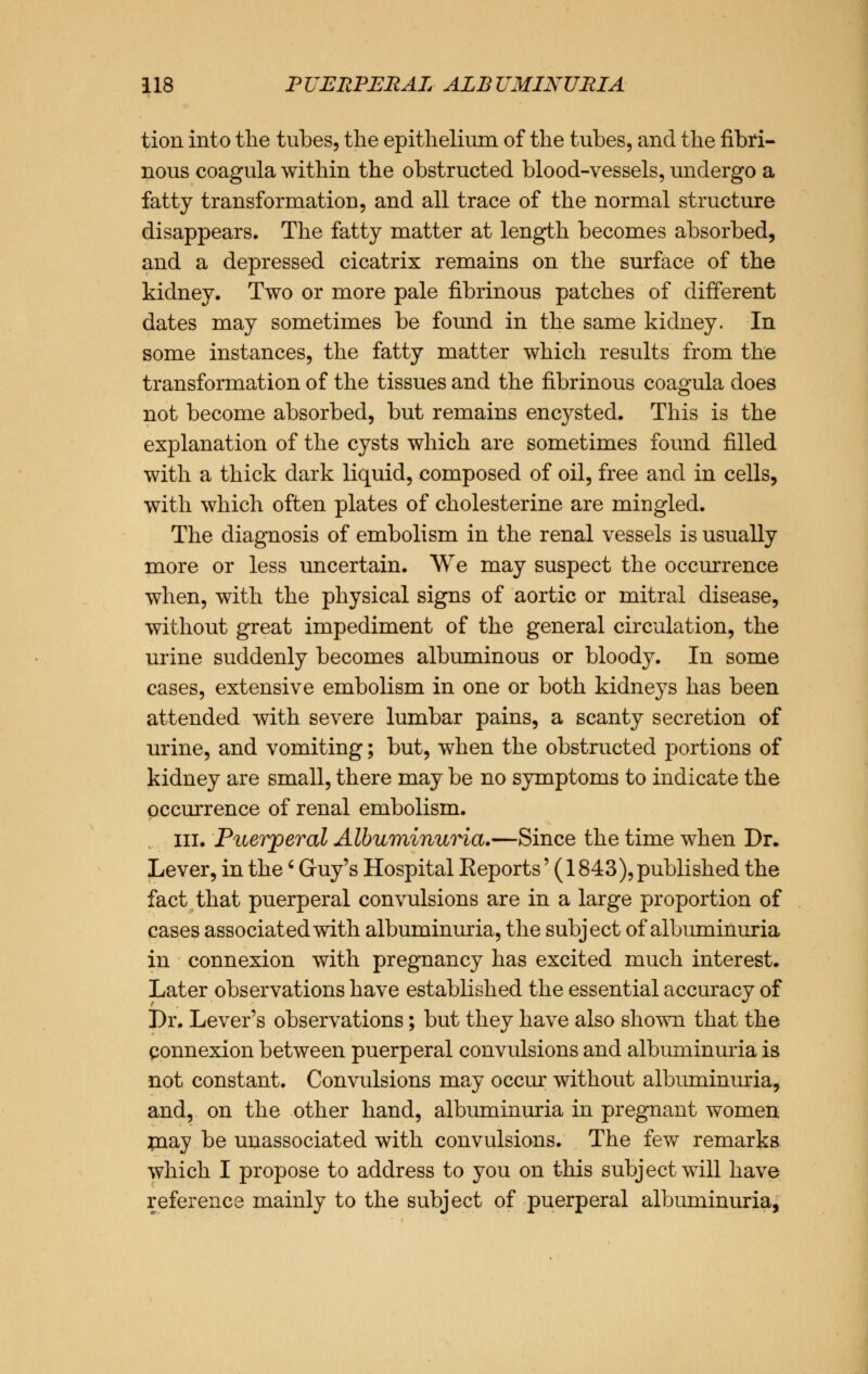 tion into the tubes, the epithelium of the tubes, and the fibri- nous coagula within the obstructed blood-vessels, undergo a fatty transformation, and all trace of the normal structure disappears. The fatty matter at length becomes absorbed, and a depressed cicatrix remains on the surface of the kidney. Two or more pale fibrinous patches of different dates may sometimes be found in the same kidney. In some instances, the fatty matter which results from the transformation of the tissues and the fibrinous coagula does not become absorbed, but remains encysted. This is the explanation of the cysts which are sometimes found filled with a thick dark liquid, composed of oil, free and in cells, with which often plates of cholesterine are mingled. The diagnosis of embolism in the renal vessels is usually more or less uncertain. We may suspect the occurrence when, with the physical signs of aortic or mitral disease, without great impediment of the general circulation, the urine suddenly becomes albuminous or bloody. In some cases, extensive embolism in one or both kidneys has been attended with severe lumbar pains, a scanty secretion of urine, and vomiting; but, when the obstructed portions of kidney are small, there may be no symptoms to indicate the occurrence of renal embolism. in. Puerperal Albuminuria.—Since the time when Dr. Lever, in the' Guy's Hospital Eeports' (1843), published the fact that puerperal convulsions are in a large proportion of cases associated with albuminuria, the subject of albuminuria in connexion with pregnancy has excited much interest. Later observations have established the essential accuracy of Dr. Lever's observations; but they have also shown that the connexion between puerperal convulsions and albuminuria is not constant. Convulsions may occur without albuminuria, and, on the other hand, albuminuria in pregnant women may be unassociated with convulsions. The few remarks which I propose to address to you on this subject will have reference mainly to the subject of puerperal albuminuria,