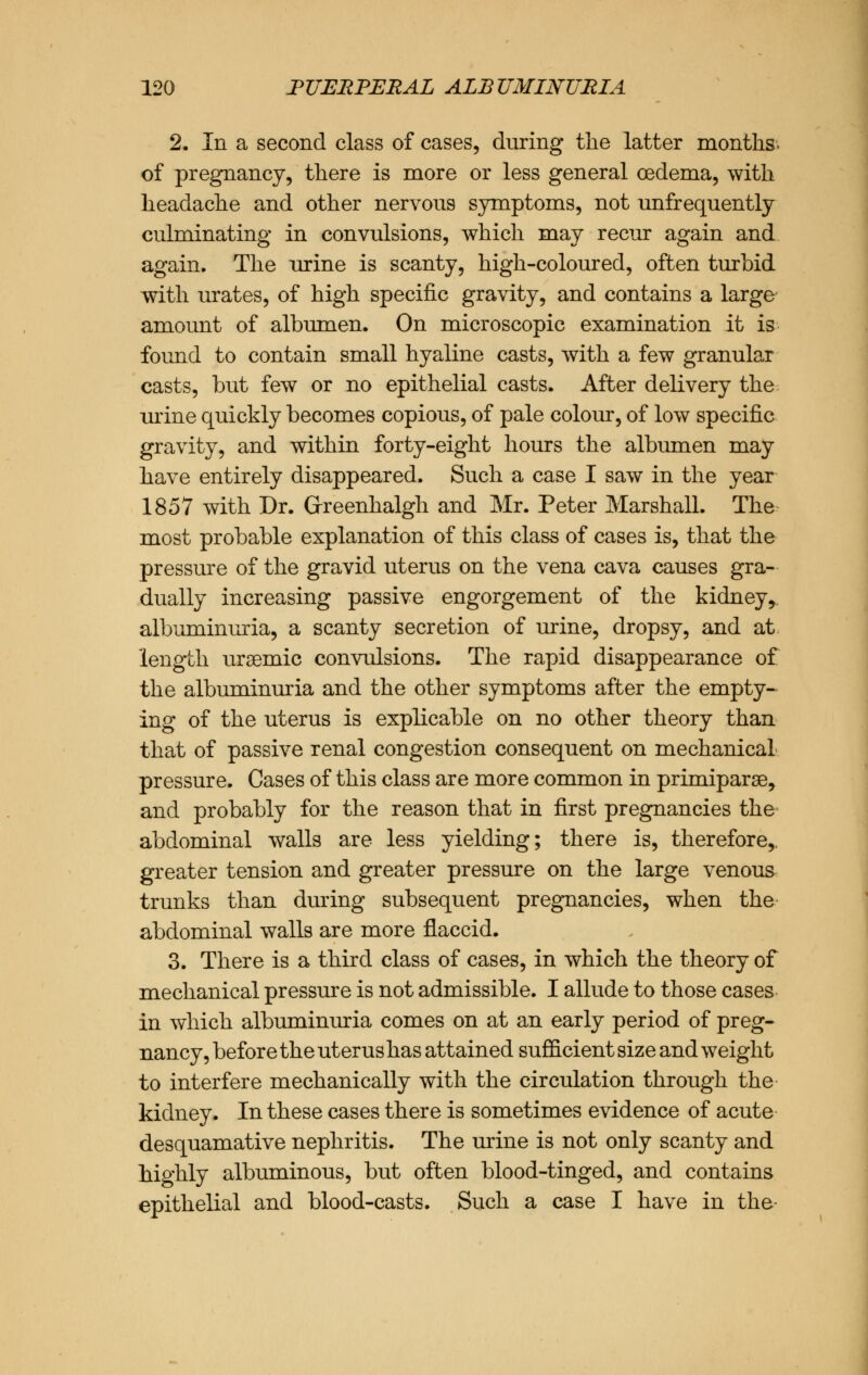 2. In a second class of cases, during the latter months, of pregnancy, there is more or less general oedema, with headache and other nervous symptoms, not unfrequently culminating in convulsions, which may recur again and again. The urine is scanty, high-coloured, often turbid with urates, of high specific gravity, and contains a large amount of albumen. On microscopic examination it is found to contain small hyaline casts, with a few granular casts, but few or no epithelial casts. After delivery the urine quickly becomes copious, of pale colour, of low specific gravity, and within forty-eight hours the albumen may have entirely disappeared. Such a case I saw in the year 1857 with Dr. Greenhalgh and Mr. Peter Marshall. The most probable explanation of this class of cases is, that the pressure of the gravid uterus on the vena cava causes gra- dually increasing passive engorgement of the kidney^ albuminuria, a scanty secretion of urine, dropsy, and at length ursemic convulsions. The rapid disappearance of the albuminuria and the other symptoms after the empty- ing of the uterus is explicable on no other theory than that of passive renal congestion consequent on mechanical pressure. Cases of this class are more common in primiparse, and probably for the reason that in first pregnancies the abdominal walls are less yielding; there is, therefore,, greater tension and greater pressure on the large venous trunks than during subsequent pregnancies, when the abdominal walls are more flaccid. 3. There is a third class of cases, in which the theory of mechanical pressure is not admissible. I allude to those cases in which albuminuria comes on at an early period of preg- nancy, before the uterus has attained sufficient size and weight to interfere mechanically with the circulation through the kidney. In these cases there is sometimes evidence of acute desquamative nephritis. The urine is not only scanty and highly albuminous, but often blood-tinged, and contains epithelial and blood-casts. Such a case I have in the-