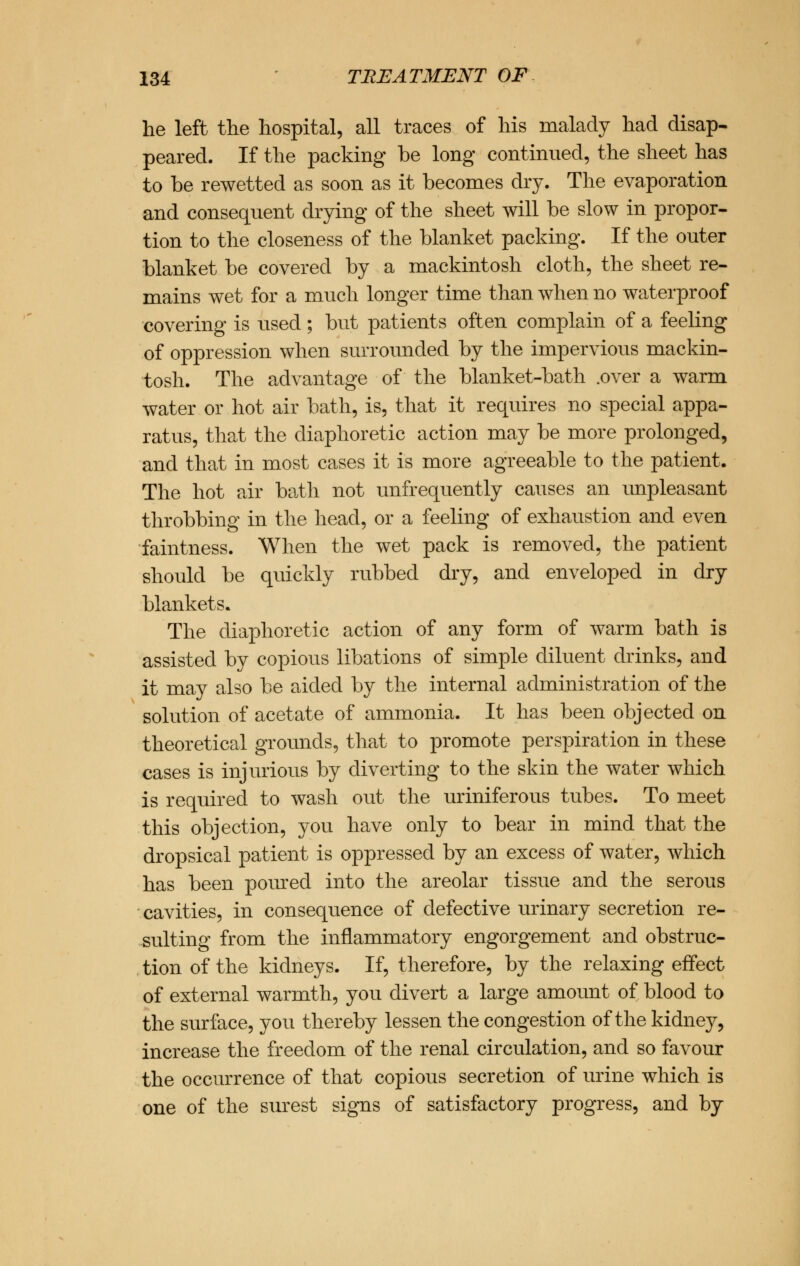 he left the hospital, all traces of his malady had disap- peared. If the packing be long continued, the sheet has to be rewetted as soon as it becomes dry. The evaporation and consequent drying of the sheet will be slow in propor- tion to the closeness of the blanket packing. If the outer blanket be covered by a mackintosh cloth, the sheet re- mains wet for a much longer time than when no waterproof covering is used; but patients often complain of a feeling of oppression when surrounded by the impervious mackin- tosh. The advantage of the blanket-bath .over a warm water or hot air bath, is, that it requires no special appa- ratus, that the diaphoretic action may be more prolonged, and that in most cases it is more agreeable to the patient. The hot air bath not unfrequently causes an unpleasant throbbing in the head, or a feeling of exhaustion and even faintness. When the wet pack is removed, the patient should be quickly rubbed dry, and enveloped in dry blankets. The diaphoretic action of any form of warm bath is assisted by copious libations of simple diluent drinks, and it may also be aided by the internal administration of the solution of acetate of ammonia. It has been objected on theoretical grounds, that to promote perspiration in these cases is injurious by diverting to the skin the water which is required to wash out the uriniferous tubes. To meet this objection, you have only to bear in mind that the dropsical patient is oppressed by an excess of water, which has been poured into the areolar tissue and the serous cavities, in consequence of defective urinary secretion re- sulting from the inflammatory engorgement and obstruc- tion of the kidneys. If, therefore, by the relaxing effect of external warmth, you divert a large amount of blood to the surface, you thereby lessen the congestion of the kidney, increase the freedom of the renal circulation, and so favour the occurrence of that copious secretion of urine which is one of the surest signs of satisfactory progress, and by