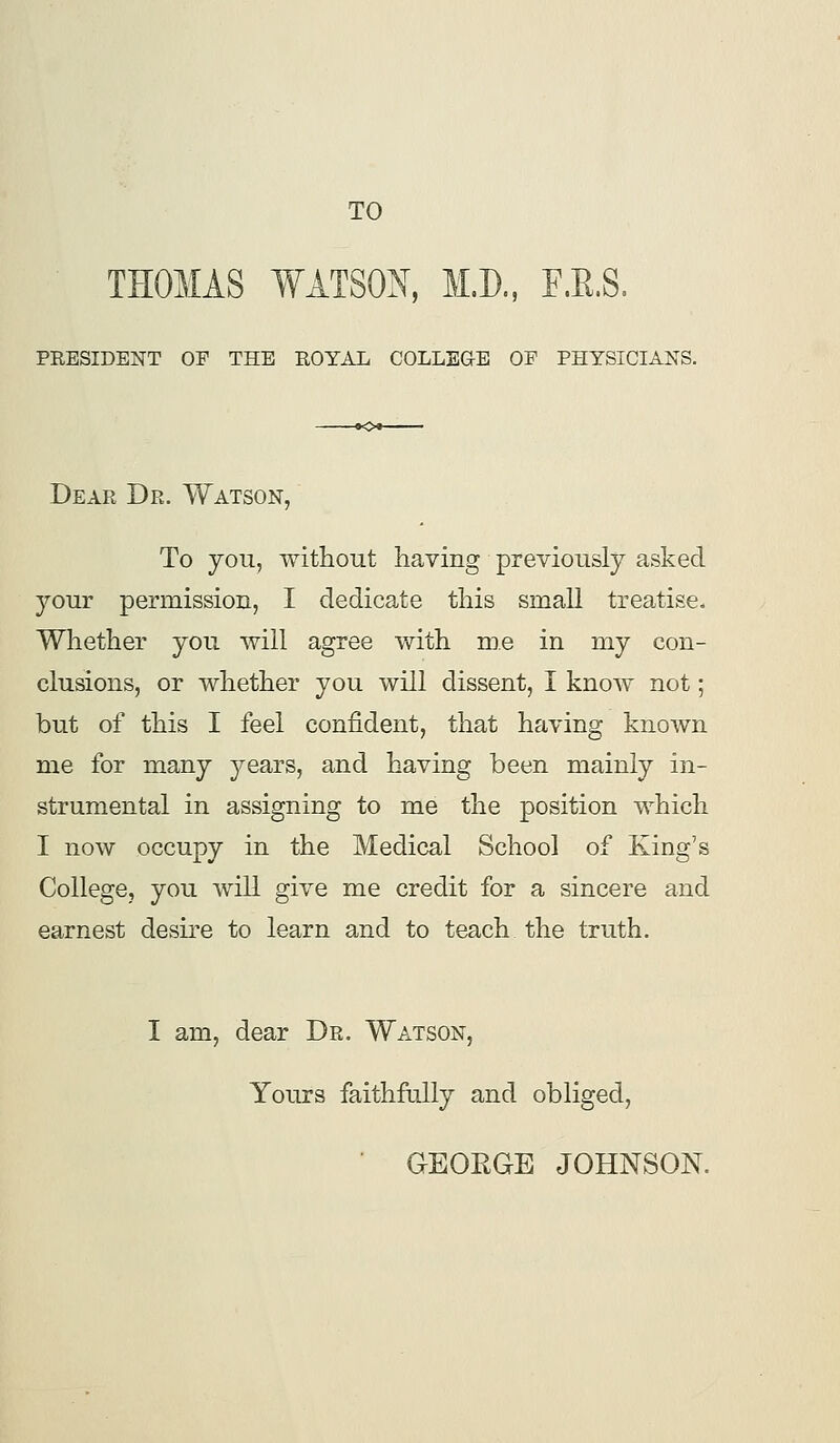 TO THOMAS WATSON, M.D., F.R,S, PRESIDENT OP THE ROYAL COLLEGE OF PHYSICIANS. Dear Dr. Watson, To yoii, without, having previously asked your permission, I dedicate this small treatise. Whether you will agree Vfith me in my con- clusions, or whether you will dissent, I know not; but of this I feel confident, that having known me for many years, and having been mainly in- strumental in assigning to me the position which I now occupy in the Medical School of King's College, you will give me credit for a sincere and earnest desii-e to learn and to teach the truth. I am, dear Dr. Watson, Yours faithfully and obliged, ■ GEOEGE JOHNSON.